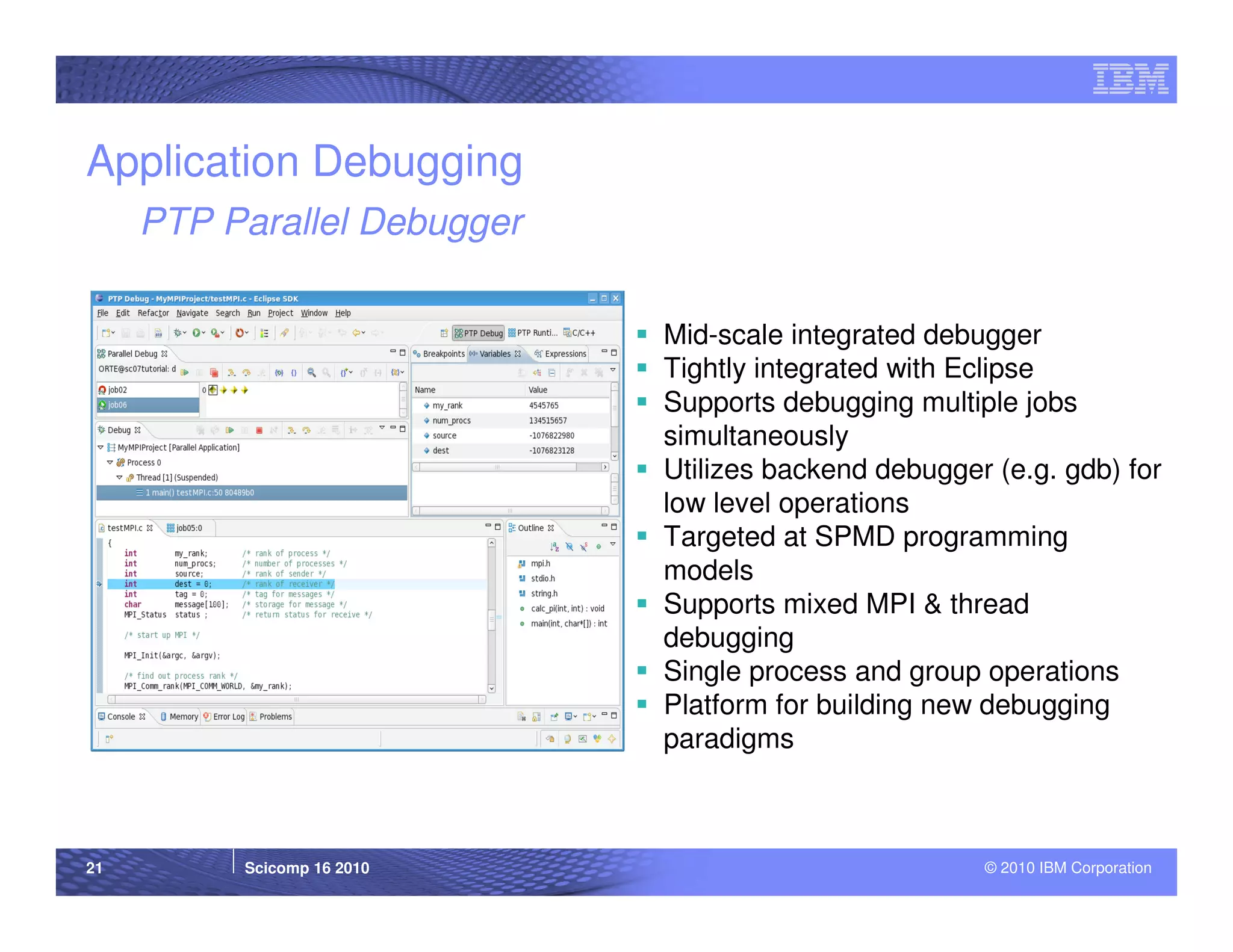 Application Debugging
     PTP Parallel Debugger

                             Mid-scale integrated debugger
                             Tightly integrated with Eclipse
                             Supports debugging multiple jobs
                             simultaneously
                             Utilizes backend debugger (e.g. gdb) for
                             low level operations
                             Targeted at SPMD programming
                             models
                             Supports mixed MPI & thread
                             debugging
                             Single process and group operations
                             Platform for building new debugging
                             paradigms



21        Scicomp 16 2010                             © 2010 IBM Corporation
 