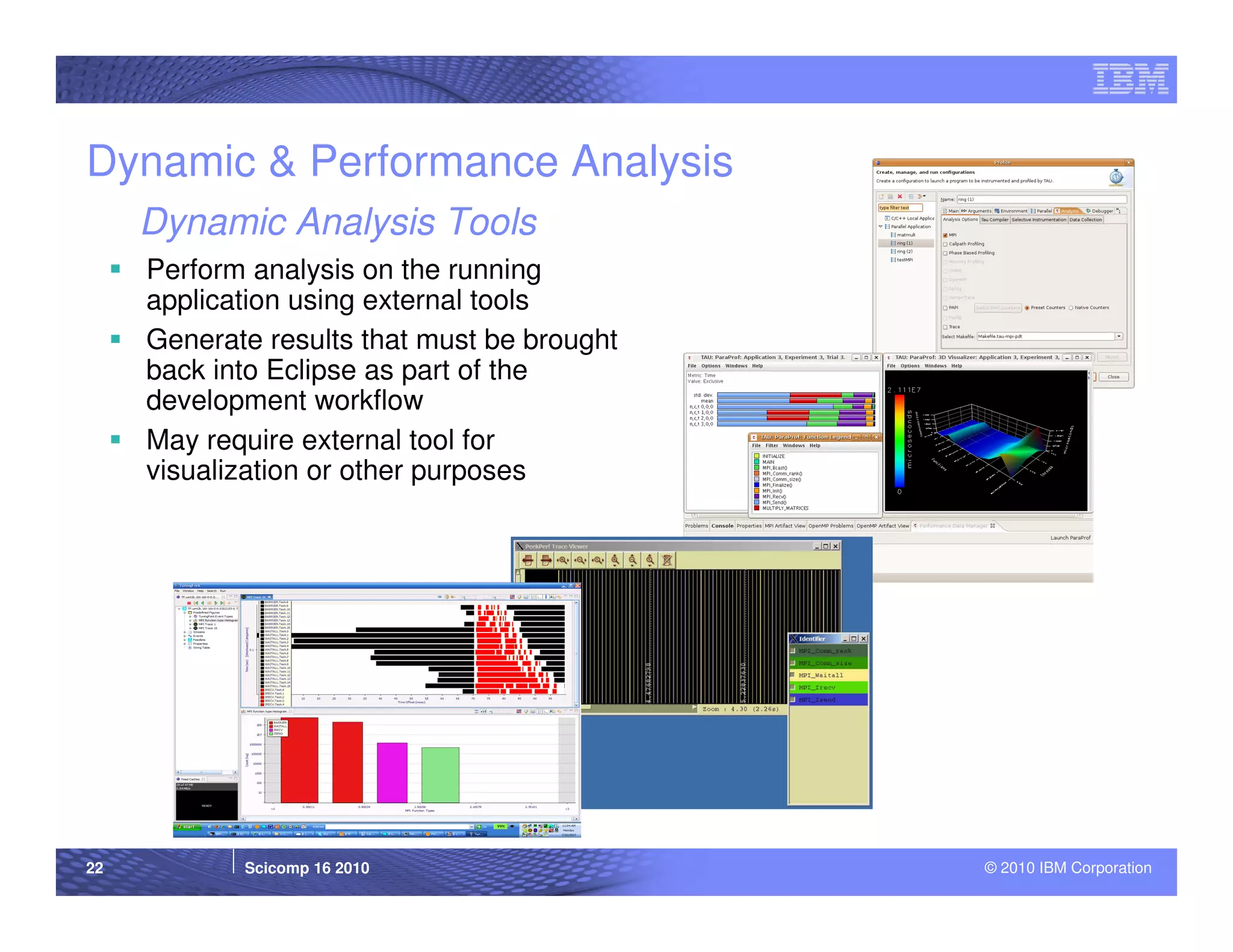 Dynamic & Performance Analysis
     Dynamic Analysis Tools
     Perform analysis on the running
     application using external tools
     Generate results that must be brought
     back into Eclipse as part of the
     development workflow
     May require external tool for
     visualization or other purposes




22          Scicomp 16 2010                  © 2010 IBM Corporation
 