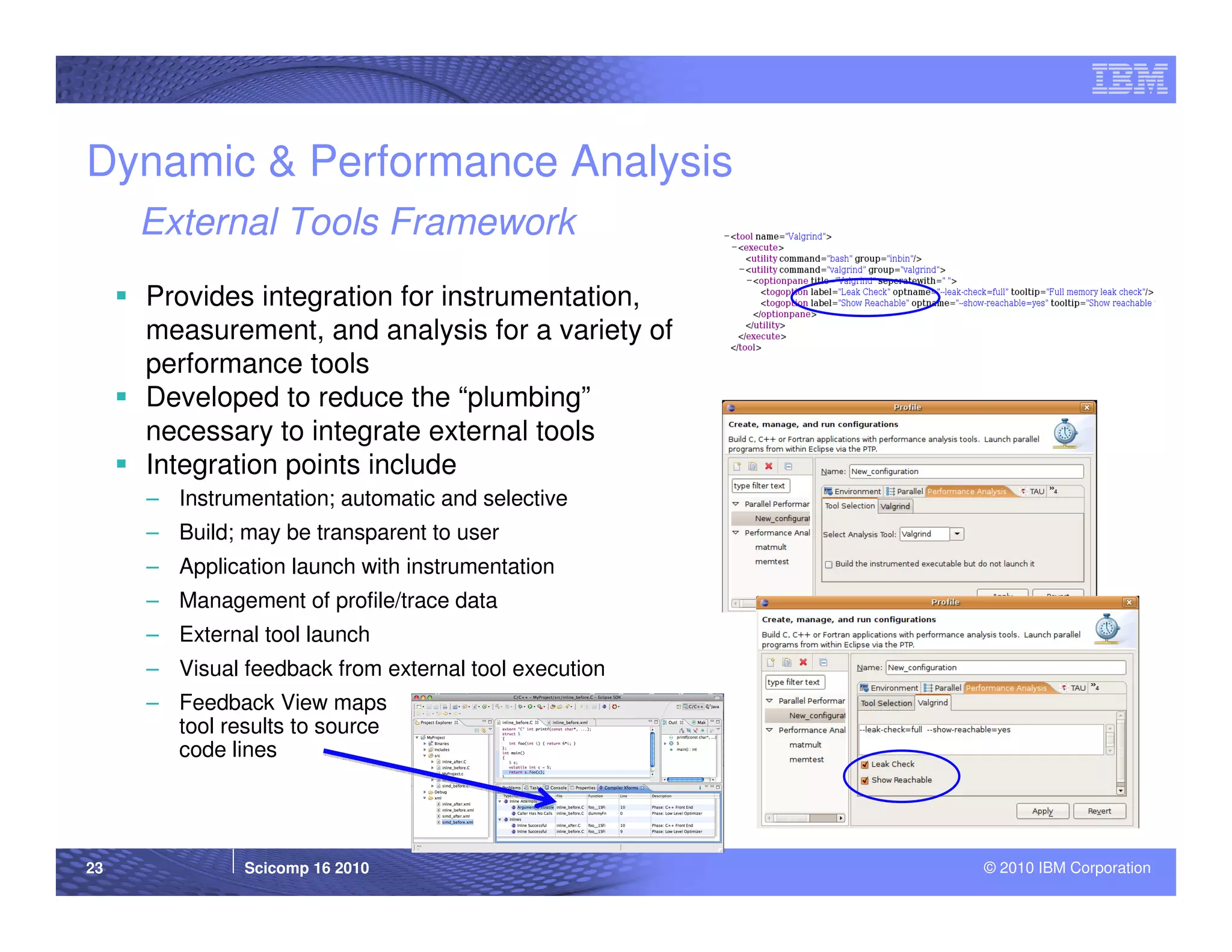 Dynamic & Performance Analysis
     External Tools Framework
     Provides integration for instrumentation,
     measurement, and analysis for a variety of
     performance tools
     Developed to reduce the “plumbing”
     necessary to integrate external tools
     Integration points include
     – Instrumentation; automatic and selective
     – Build; may be transparent to user
     – Application launch with instrumentation
     – Management of profile/trace data
     – External tool launch
     – Visual feedback from external tool execution
     – Feedback View maps
       tool results to source
       code lines




23            Scicomp 16 2010                         © 2010 IBM Corporation
 