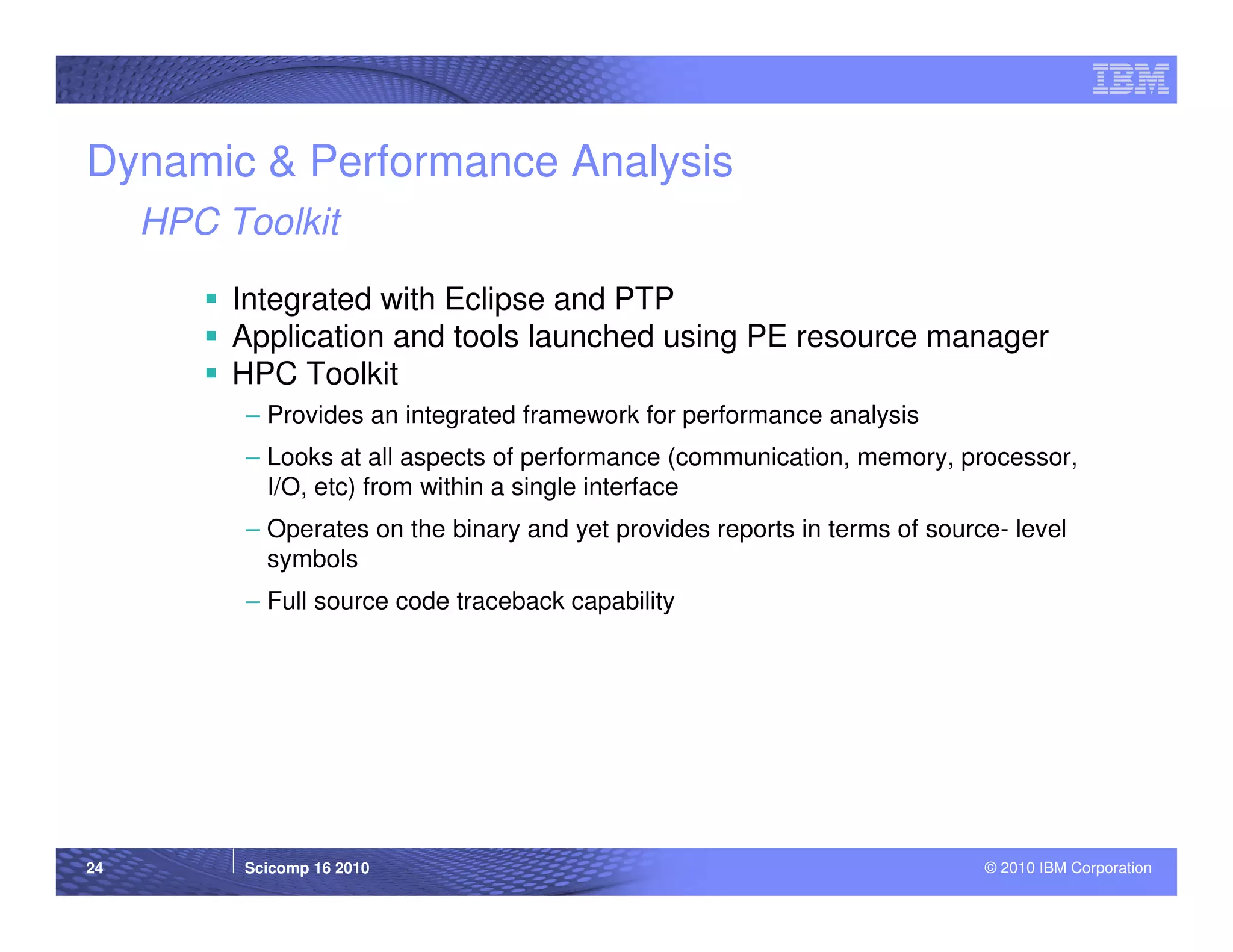 Dynamic & Performance Analysis
     HPC Toolkit

          Integrated with Eclipse and PTP
          Application and tools launched using PE resource manager
          HPC Toolkit
          – Provides an integrated framework for performance analysis
          – Looks at all aspects of performance (communication, memory, processor,
            I/O, etc) from within a single interface
          – Operates on the binary and yet provides reports in terms of source- level
            symbols
          – Full source code traceback capability




24        Scicomp 16 2010                                                    © 2010 IBM Corporation
 