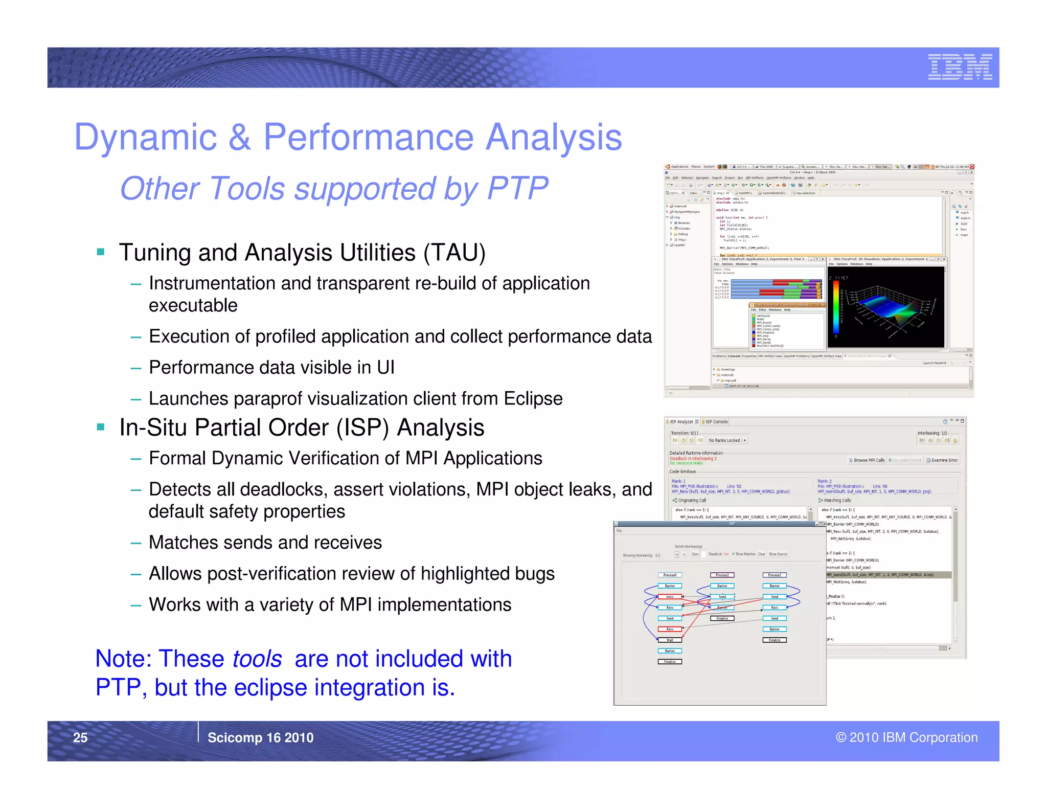 Dynamic & Performance Analysis
       Other Tools supported by PTP
       Tuning and Analysis Utilities (TAU)
        – Instrumentation and transparent re-build of application
          executable
        – Execution of profiled application and collect performance data
        – Performance data visible in UI
        – Launches paraprof visualization client from Eclipse
       In-Situ Partial Order (ISP) Analysis
        – Formal Dynamic Verification of MPI Applications
        – Detects all deadlocks, assert violations, MPI object leaks, and
          default safety properties
        – Matches sends and receives
        – Allows post-verification review of highlighted bugs
        – Works with a variety of MPI implementations


     Note: These tools are not included with
     PTP, but the eclipse integration is.
25               Scicomp 16 2010                                            © 2010 IBM Corporation
 