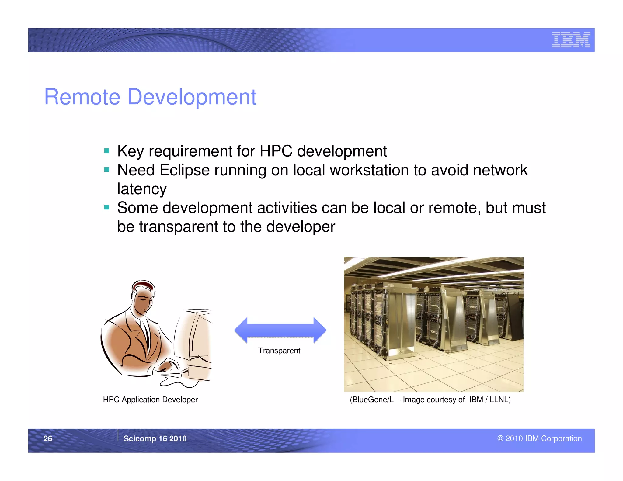 Remote Development

        Key requirement for HPC development
        Need Eclipse running on local workstation to avoid network
        latency
        Some development activities can be local or remote, but must
        be transparent to the developer




                                 Transparent




     HPC Application Developer                 (BlueGene/L - Image courtesy of IBM / LLNL)



26        Scicomp 16 2010                                                             © 2010 IBM Corporation
 