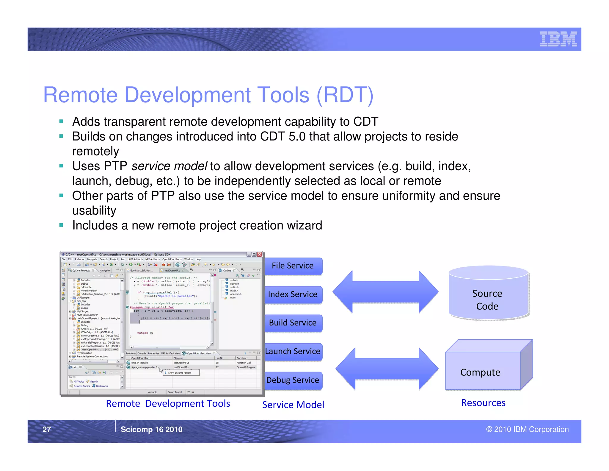 Remote Development Tools (RDT)
     Adds transparent remote development capability to CDT
     Builds on changes introduced into CDT 5.0 that allow projects to reside
     remotely
     Uses PTP service model to allow development services (e.g. build, index,
     launch, debug, etc.) to be independently selected as local or remote
     Other parts of PTP also use the service model to ensure uniformity and ensure
     usability
     Includes a new remote project creation wizard


                                        File Service


                                        Index Service                       Source
                                                                             Code
                                        Build Service


                                       Launch Service

                                                                          Compute
                                       Debug Service

           Remote Development Tools    Service Model                      Resources

27           Scicomp 16 2010                                                   © 2010 IBM Corporation
 