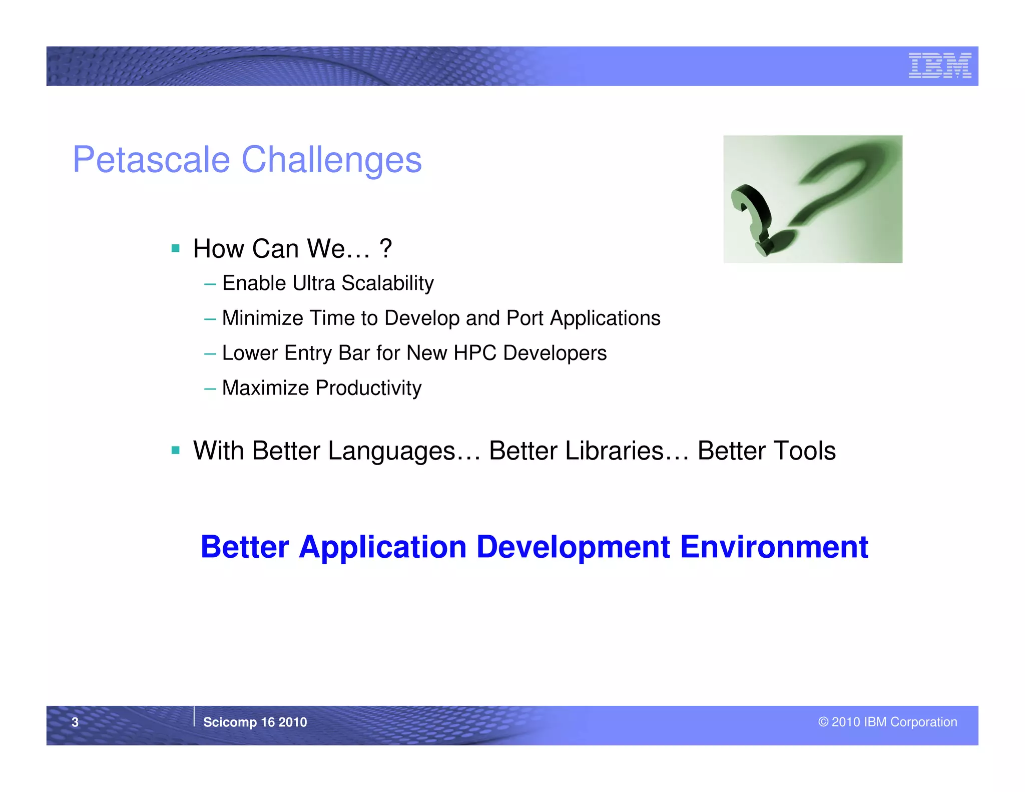 Petascale Challenges

      How Can We… ?
       – Enable Ultra Scalability
       – Minimize Time to Develop and Port Applications
       – Lower Entry Bar for New HPC Developers
       – Maximize Productivity


      With Better Languages… Better Libraries… Better Tools


       Better Application Development Environment




3      Scicomp 16 2010                                    © 2010 IBM Corporation
 