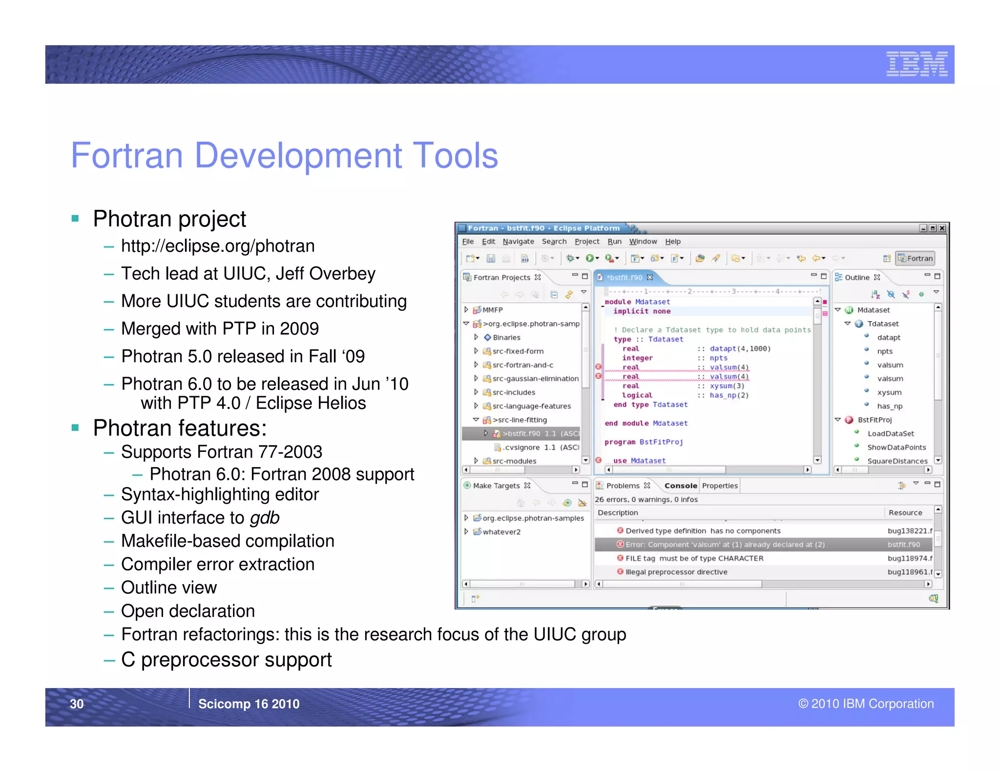 Fortran Development Tools
     Photran project
      – http://eclipse.org/photran
      – Tech lead at UIUC, Jeff Overbey
      – More UIUC students are contributing
      – Merged with PTP in 2009
      – Photran 5.0 released in Fall ‘09
      – Photran 6.0 to be released in Jun ’10
          with PTP 4.0 / Eclipse Helios
     Photran features:
      – Supports Fortran 77-2003
         – Photran 6.0: Fortran 2008 support
      – Syntax-highlighting editor
      – GUI interface to gdb
      – Makefile-based compilation
      – Compiler error extraction
      – Outline view
      – Open declaration
      – Fortran refactorings: this is the research focus of the UIUC group
      – C preprocessor support

30                Scicomp 16 2010                                            © 2010 IBM Corporation
 