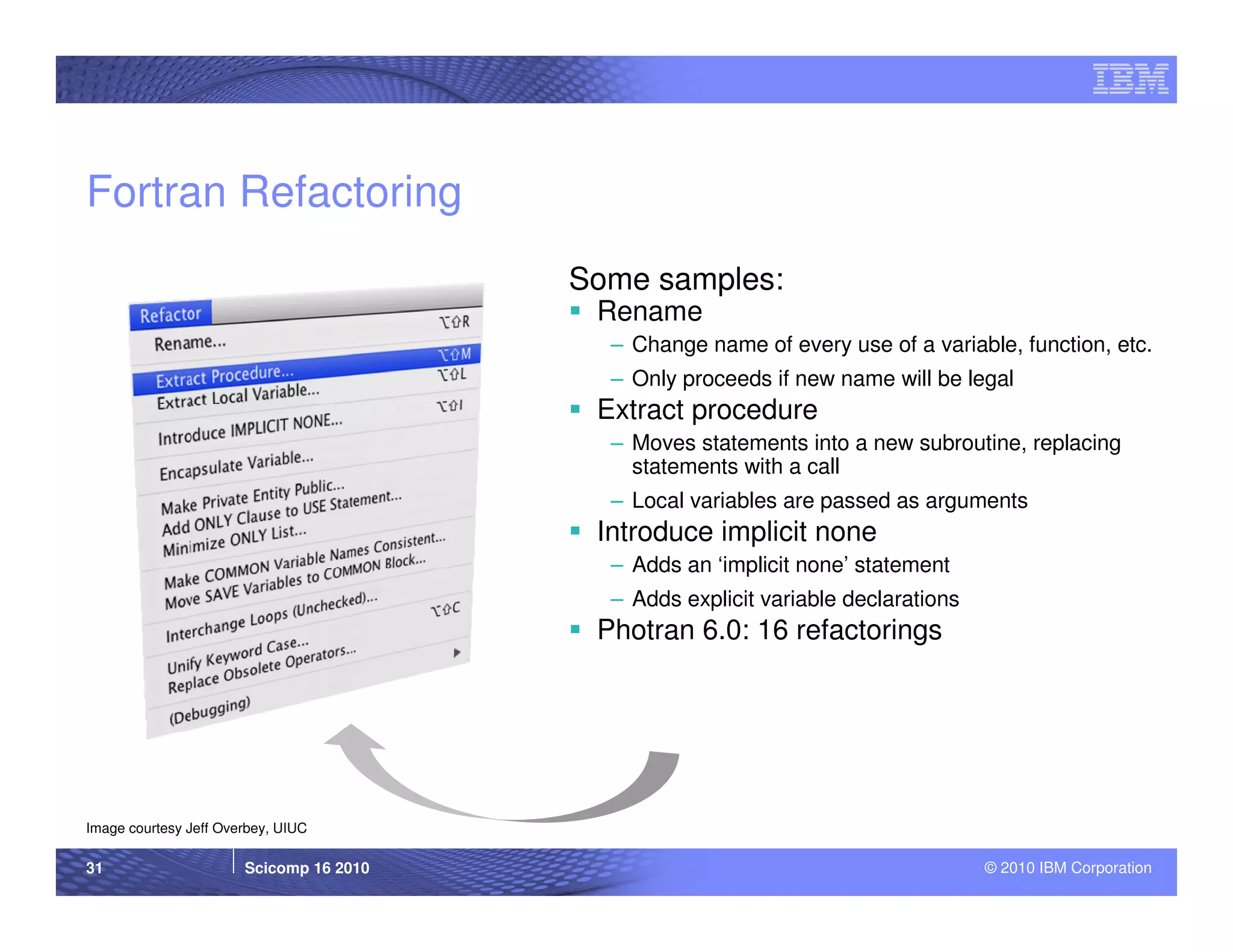 Fortran Refactoring
                                         Some samples:
                                          Rename
                                           – Change name of every use of a variable, function, etc.
                                           – Only proceeds if new name will be legal
                                          Extract procedure
                                           – Moves statements into a new subroutine, replacing
                                             statements with a call
                                           – Local variables are passed as arguments
                                          Introduce implicit none
                                           – Adds an ‘implicit none’ statement
                                           – Adds explicit variable declarations
                                          Photran 6.0: 16 refactorings




Image courtesy Jeff Overbey, UIUC

31                     Scicomp 16 2010                                             © 2010 IBM Corporation
 
