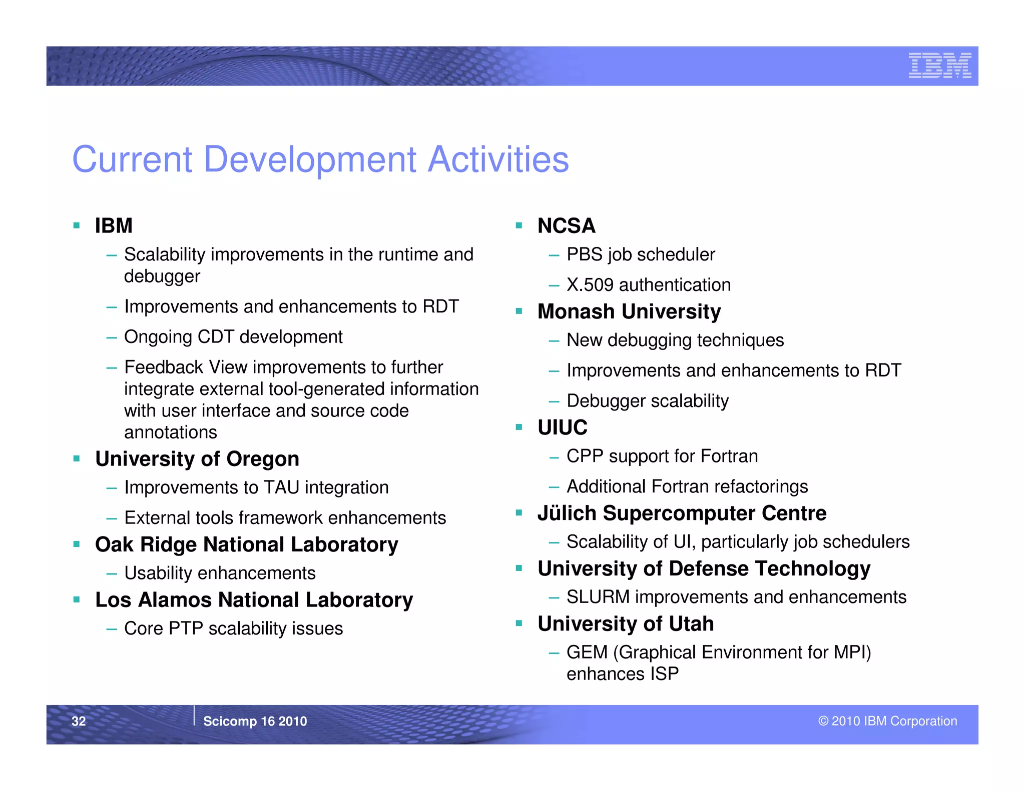 Current Development Activities
     IBM                                                NCSA
      – Scalability improvements in the runtime and      – PBS job scheduler
        debugger                                         – X.509 authentication
      – Improvements and enhancements to RDT            Monash University
      – Ongoing CDT development                          – New debugging techniques
      – Feedback View improvements to further            – Improvements and enhancements to RDT
        integrate external tool-generated information
                                                         – Debugger scalability
        with user interface and source code
        annotations                                     UIUC
     University of Oregon                                − CPP support for Fortran
      – Improvements to TAU integration                  – Additional Fortran refactorings
      – External tools framework enhancements           Jülich Supercomputer Centre
     Oak Ridge National Laboratory                       – Scalability of UI, particularly job schedulers
      – Usability enhancements                          University of Defense Technology
     Los Alamos National Laboratory                      – SLURM improvements and enhancements
      – Core PTP scalability issues                     University of Utah
                                                         – GEM (Graphical Environment for MPI)
                                                           enhances ISP

32                Scicomp 16 2010                                                            © 2010 IBM Corporation
 