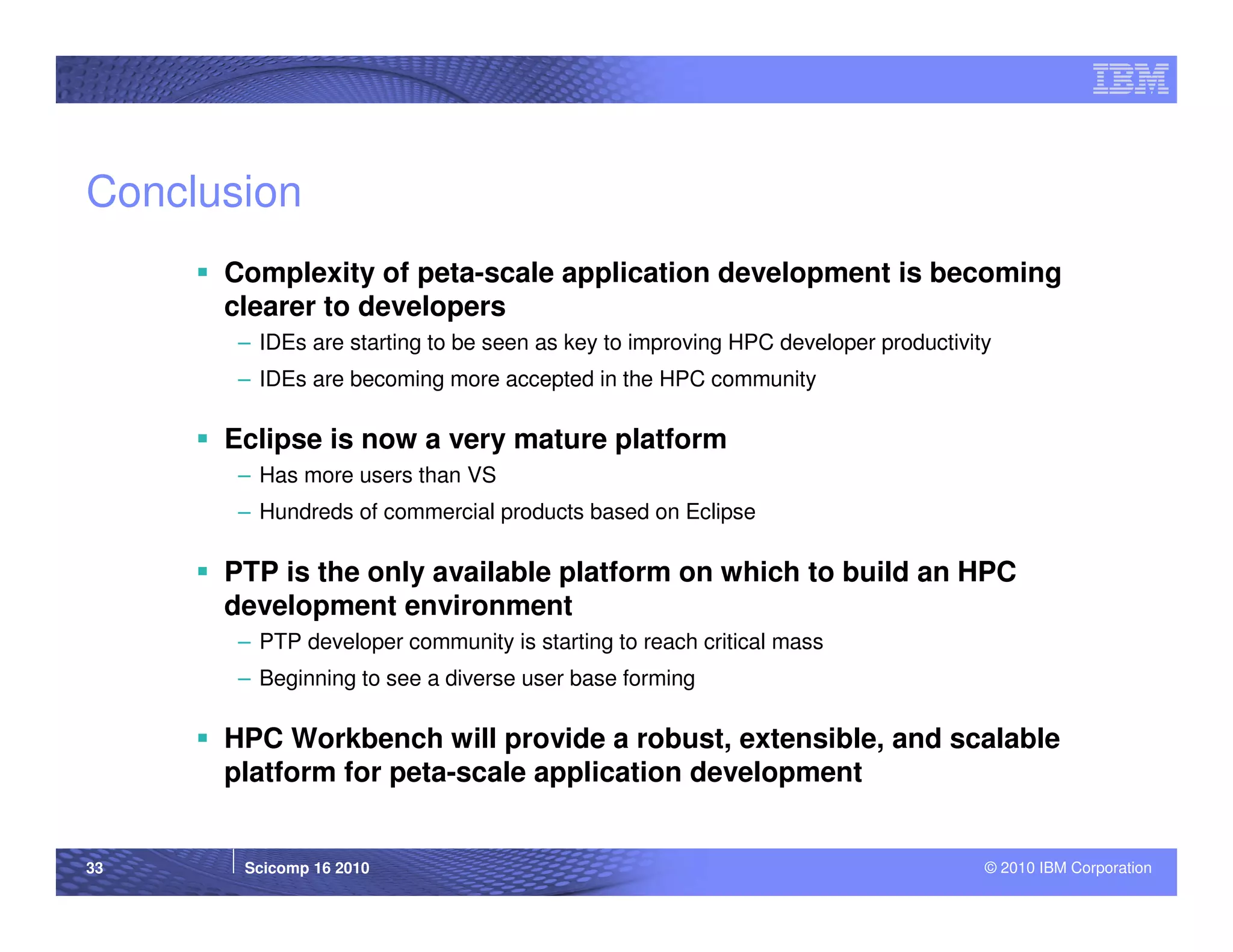 Conclusion
      Complexity of peta-scale application development is becoming
      clearer to developers
       – IDEs are starting to be seen as key to improving HPC developer productivity
       – IDEs are becoming more accepted in the HPC community

      Eclipse is now a very mature platform
       – Has more users than VS
       – Hundreds of commercial products based on Eclipse

      PTP is the only available platform on which to build an HPC
      development environment
       – PTP developer community is starting to reach critical mass
       – Beginning to see a diverse user base forming

      HPC Workbench will provide a robust, extensible, and scalable
      platform for peta-scale application development


33     Scicomp 16 2010                                                             © 2010 IBM Corporation
 