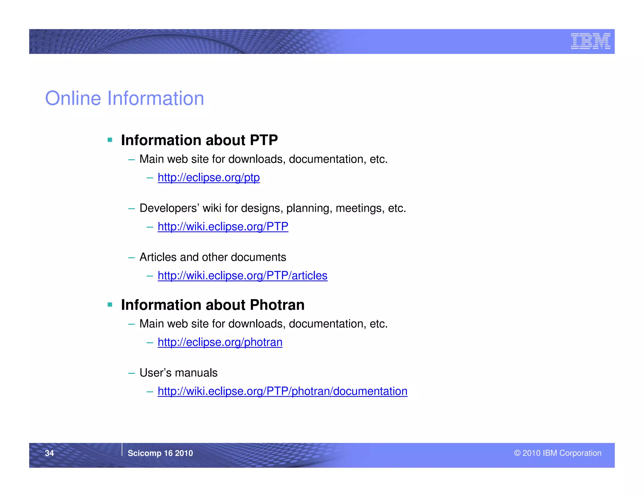 Online Information

        Information about PTP
         – Main web site for downloads, documentation, etc.
             – http://eclipse.org/ptp

         – Developers’ wiki for designs, planning, meetings, etc.
             – http://wiki.eclipse.org/PTP

         – Articles and other documents
             – http://wiki.eclipse.org/PTP/articles

        Information about Photran
         – Main web site for downloads, documentation, etc.
             – http://eclipse.org/photran

         – User’s manuals
             – http://wiki.eclipse.org/PTP/photran/documentation




34       Scicomp 16 2010                                            © 2010 IBM Corporation
 