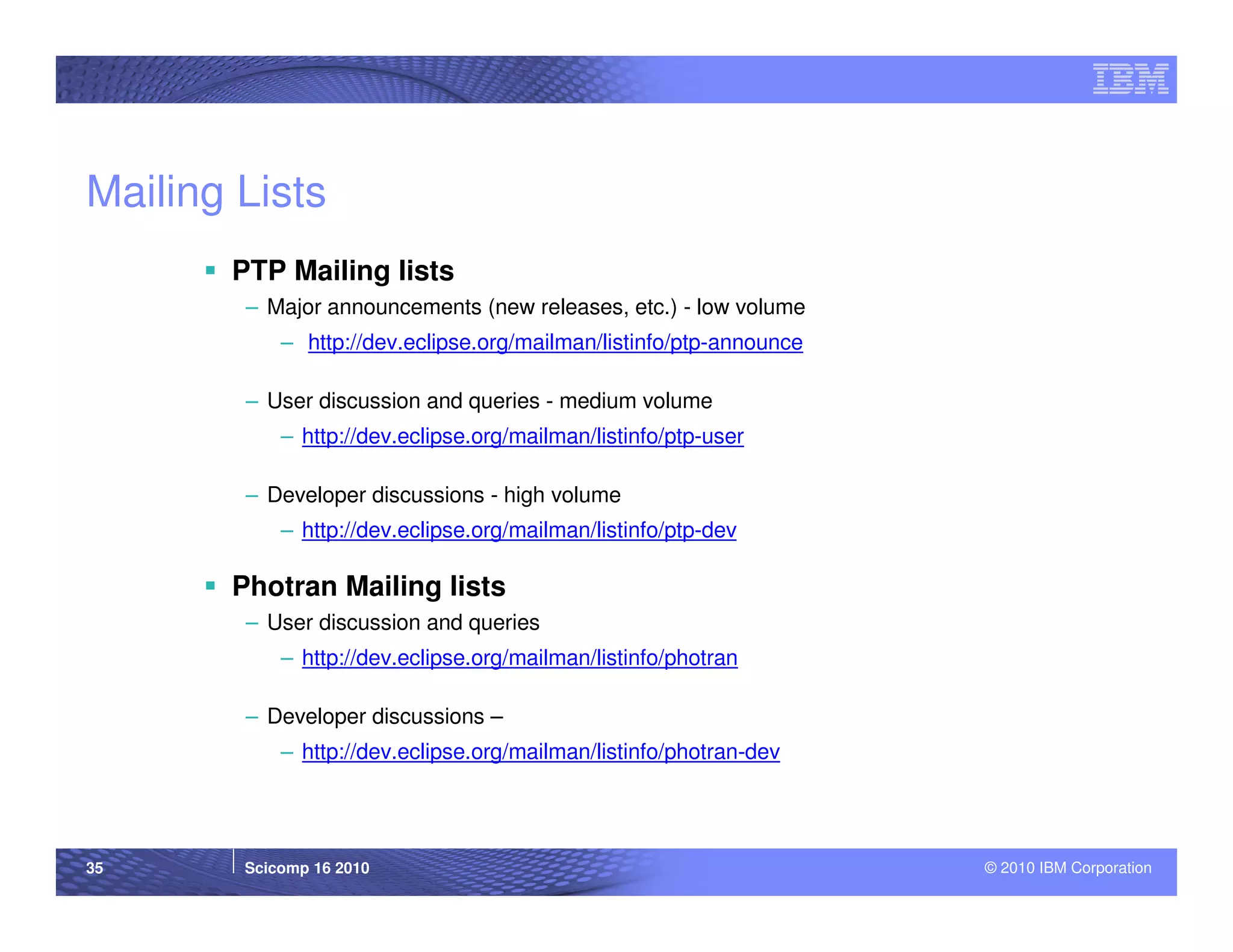 Mailing Lists
       PTP Mailing lists
        – Major announcements (new releases, etc.) - low volume
            – http://dev.eclipse.org/mailman/listinfo/ptp-announce

        – User discussion and queries - medium volume
            – http://dev.eclipse.org/mailman/listinfo/ptp-user

        – Developer discussions - high volume
            – http://dev.eclipse.org/mailman/listinfo/ptp-dev

       Photran Mailing lists
        – User discussion and queries
            – http://dev.eclipse.org/mailman/listinfo/photran

        – Developer discussions –
            – http://dev.eclipse.org/mailman/listinfo/photran-dev




35      Scicomp 16 2010                                              © 2010 IBM Corporation
 