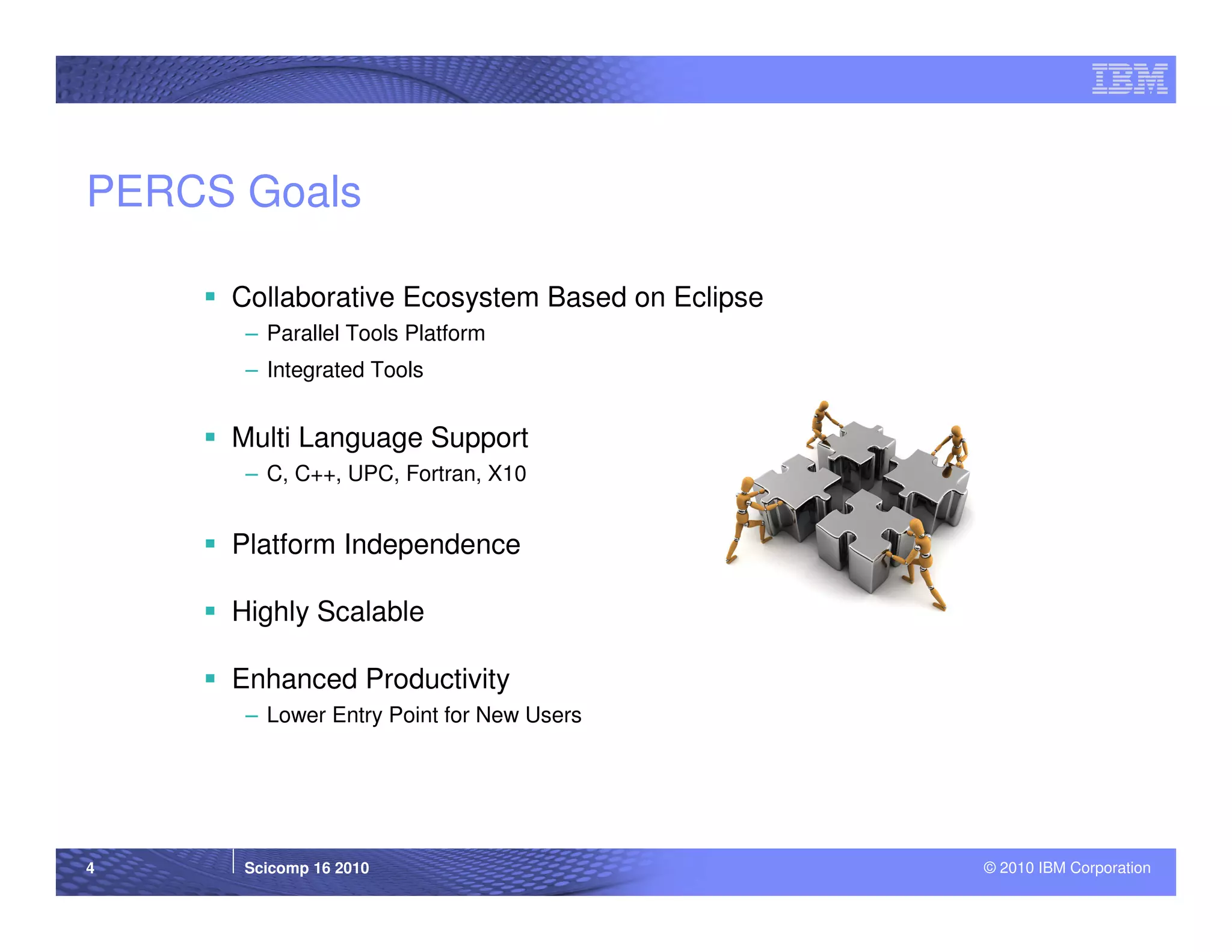 PERCS Goals

     Collaborative Ecosystem Based on Eclipse
      – Parallel Tools Platform
      – Integrated Tools


     Multi Language Support
      – C, C++, UPC, Fortran, X10


     Platform Independence

     Highly Scalable

     Enhanced Productivity
      – Lower Entry Point for New Users




4     Scicomp 16 2010                           © 2010 IBM Corporation
 