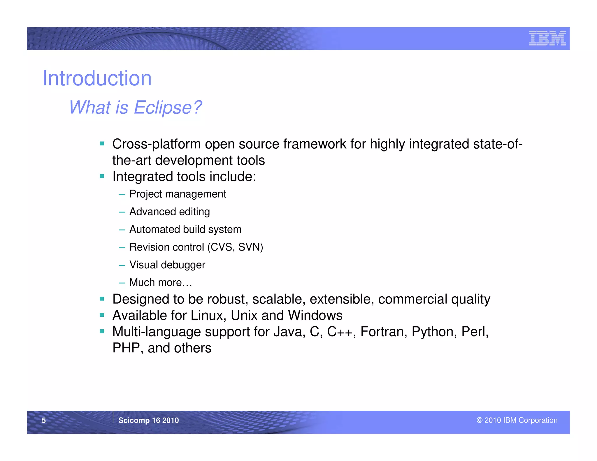 Introduction
    What is Eclipse?
         Cross-platform open source framework for highly integrated state-of-
         the-art development tools
         Integrated tools include:
          – Project management
          – Advanced editing
          – Automated build system
          – Revision control (CVS, SVN)
          – Visual debugger
          – Much more…
         Designed to be robust, scalable, extensible, commercial quality
         Available for Linux, Unix and Windows
         Multi-language support for Java, C, C++, Fortran, Python, Perl,
         PHP, and others




5         Scicomp 16 2010                                            © 2010 IBM Corporation
 