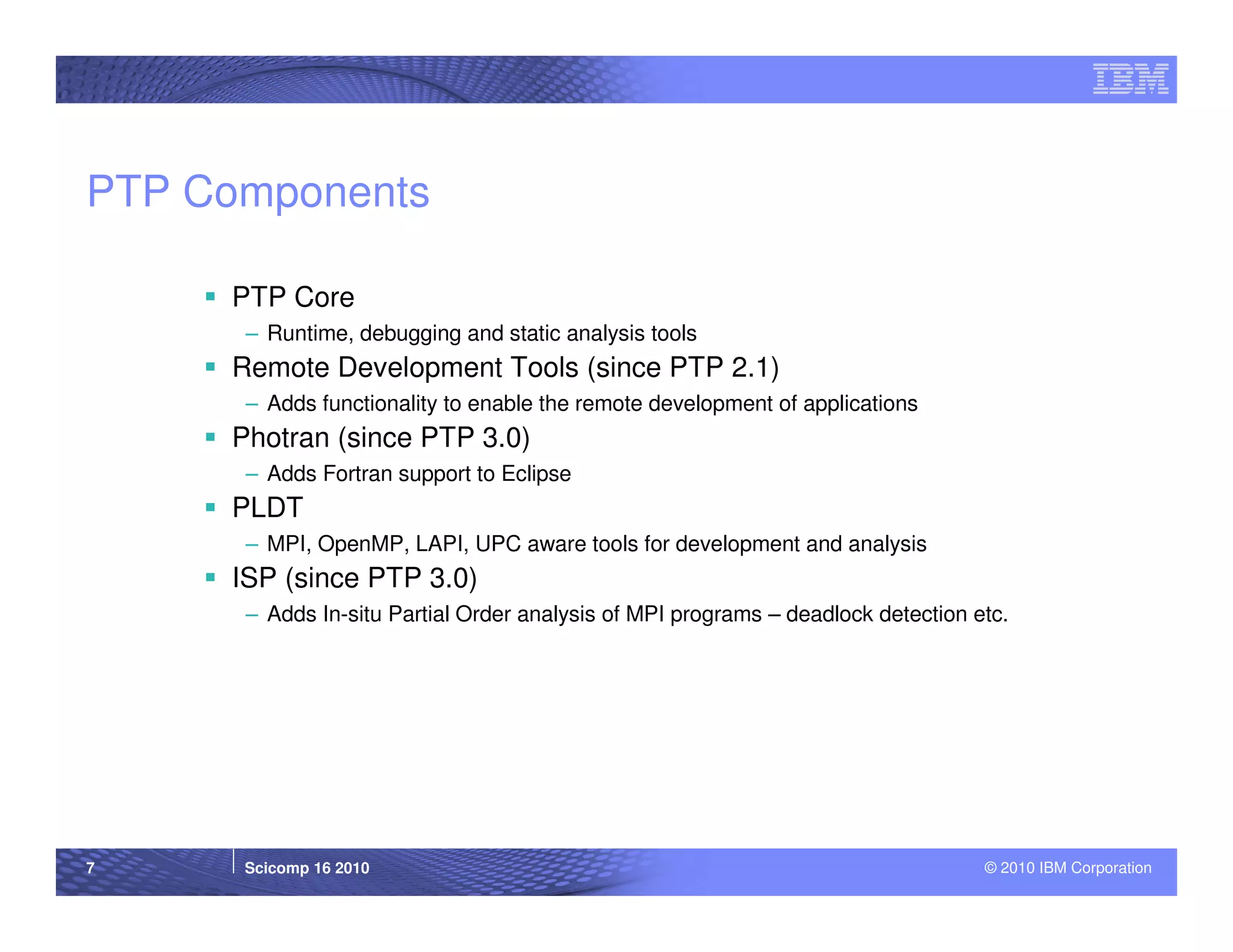 PTP Components

     PTP Core
      – Runtime, debugging and static analysis tools
     Remote Development Tools (since PTP 2.1)
      – Adds functionality to enable the remote development of applications
     Photran (since PTP 3.0)
      – Adds Fortran support to Eclipse
     PLDT
      – MPI, OpenMP, LAPI, UPC aware tools for development and analysis
     ISP (since PTP 3.0)
      – Adds In-situ Partial Order analysis of MPI programs – deadlock detection etc.




7     Scicomp 16 2010                                                             © 2010 IBM Corporation
 