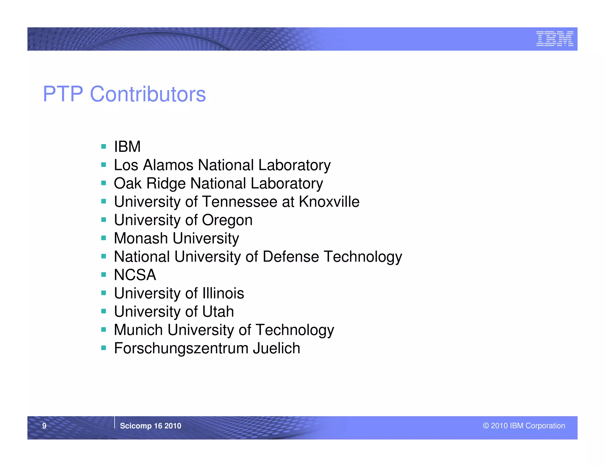 PTP Contributors

      IBM
      Los Alamos National Laboratory
      Oak Ridge National Laboratory
      University of Tennessee at Knoxville
      University of Oregon
      Monash University
      National University of Defense Technology
      NCSA
      University of Illinois
      University of Utah
      Munich University of Technology
      Forschungszentrum Juelich



9      Scicomp 16 2010                            © 2010 IBM Corporation
 