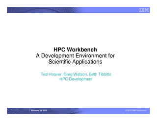 HPC Workbench
    A Development Environment for
        Scientific Applications

         Ted Hoover, Greg Watson, Beth Tibbitts
                  HPC Development




Scicomp 16 2010                                   © 2010 IBM Corporation
 