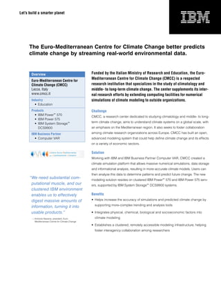 Let’s build a smarter planet




      The Euro-Mediterranean Centre for Climate Change better predicts
      climate change by streaming real-world environmental data.


       Overview                                    Funded by the Italian Ministry of Research and Education, the Euro-
                                                   Mediterranean Centre for Climate Change (CMCC) is a respected
       Euro-Mediterranean Centre for
       Climate Change (CMCC)                       research institution that specializes in the study of climatology and
       Lecce, Italy                                middle- to long-term climate change. The center supplements its inter-
       www.cmcc.it                                 nal research efforts by extending computing facilities for numerical
       Industry                                    simulations of climate modeling to outside organizations.
         •	 Education
       Products                                    Challenge
         •	 IBM	Power™ 	570
                                                   CMCC,	a	research	center	dedicated	to	studying	climatology	and	middle-	to	long-
         •	 IBM	Power	575
         •	 IBM	System	Storage™	                   term	climate	change,	aims	to	understand	climate	systems	on	a	global	scale,	with	
            DCS9900                                an	emphasis	on	the	Mediterranean	region.	It	also	seeks	to	foster	collaboration	

       IBM Business Partner                        among	climate	research	organizations	across	Europe.	CMCC	has	built	an	open,	
         •	 Computer	VAR                           advanced	modeling	system	that	could	help	define	climate	change	and	its	effects	
                                                   on	a	variety	of	economic	sectors.

                                                   Solution
                                                   Working	with	IBM	and	IBM	Business	Partner	Computer	VAR,	CMCC	created	a	
                                                   climate	simulation	platform	that	allows	massive	numerical	simulations,	data	storage	
                                                   and	informational	analysis,	resulting	in	more-accurate	climate	models.	Users	can	
                                                   then	analyze	this	data	to	determine	patterns	and	predict	future	change.	The	new	
      “We need substantial com-                    modeling	solution	resides	on	clustered	IBM	Power™ 	570	and	IBM	Power	575	serv-
       putational muscle, and our                  ers,	supported	by	IBM	System	Storage™ 	DCS9900	systems.
       clustered IBM environment
       enables us to effectively                   Benefits
       digest massive amounts of                   •	 Helps	increase	the	accuracy	of	simulations	and	predicted	climate	change	by	
                                                     supporting	more-complex	trending	and	analysis	tools
       information, turning it into
       usable products.”                           •	 Integrates	physical,	chemical,	biological	and	socioeconomic	factors	into		
       — Antronio	Navarra,	president,	Euro-	         climate	modeling
         Mediterranean	Centre	for	Climate	Change
                                                   •	 Establishes	a	clustered,	remotely	accessible	modeling	infrastructure,	helping	
                                                     foster	interagency	collaboration	among	researchers
 