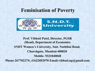 Feminisation of Poverty




           Prof. Vibhuti Patel, Director, PGSR
            (Head), Department of Economics
     SNDT Women’s University, Smt. Nathibai Road,
              Churchgate, Mumbai-400020
                   Mobile- 9321040048
Phone-26770227®, (O)22052970 Email-vibhuti.np@gmail.com
                                                    1
 