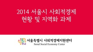 2014 서울시 사회적경제
현황 및 지역화 과제

서울특별시 사회적경제지원센터
Seoul Social Economy Center

 