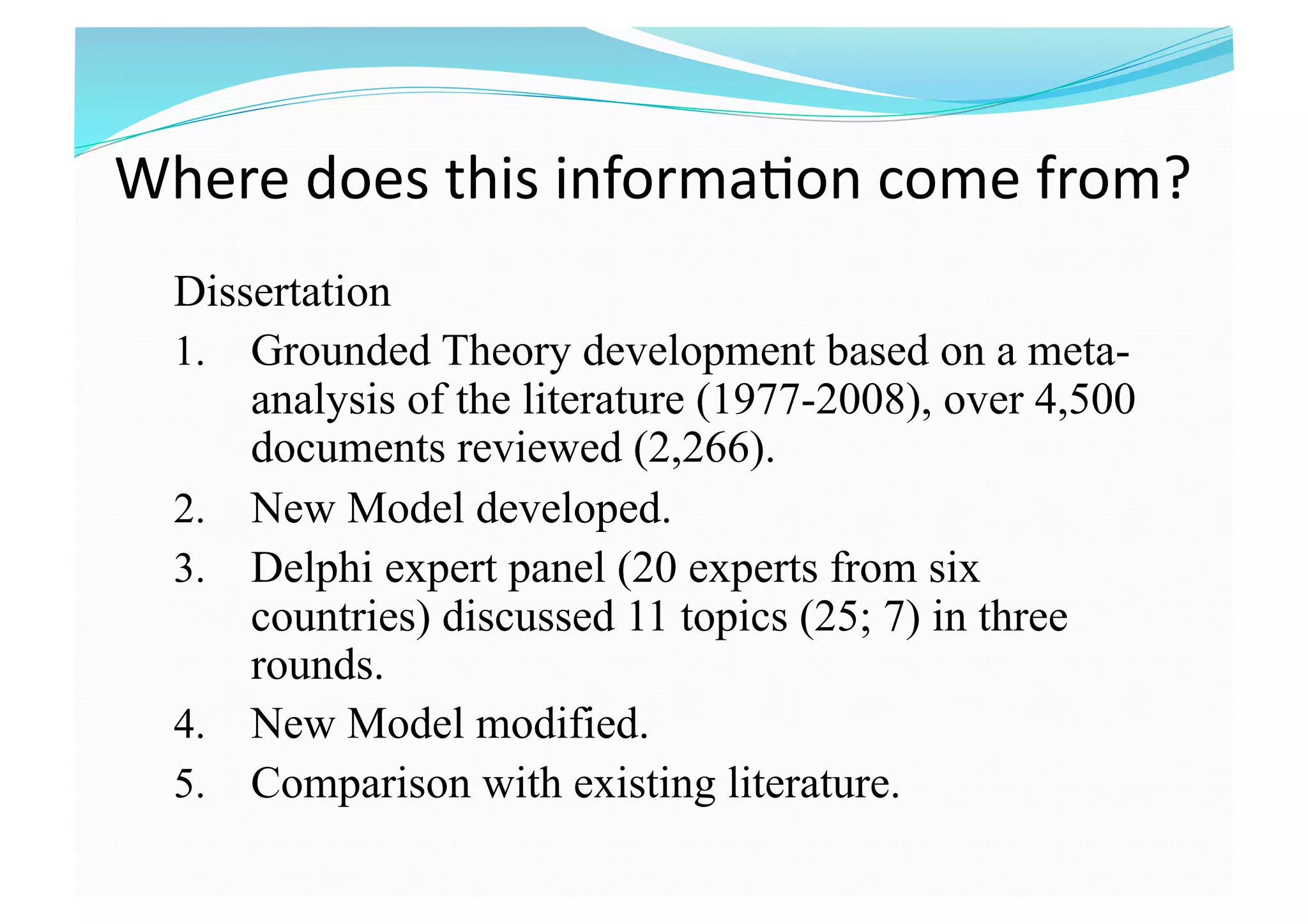 Where does this informa8on come from?  
Dissertation
1.  Grounded Theory development based on a meta-
analysis of the literature (1977-2008), over 4,500
documents reviewed (2,266).
2.  New Model developed.
3.  Delphi expert panel (20 experts from six
countries) discussed 11 topics (25; 7) in three
rounds.
4.  New Model modified.
5.  Comparison with existing literature.
 