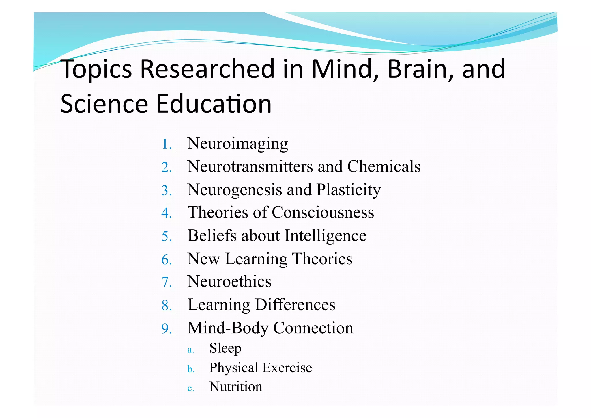 Topics Researched in Mind, Brain, and 
Science Educa8on  
1.  Neuroimaging
2.  Neurotransmitters and Chemicals
3.  Neurogenesis and Plasticity
4.  Theories of Consciousness
5.  Beliefs about Intelligence
6.  New Learning Theories
7.  Neuroethics
8.  Learning Differences
9.  Mind-Body Connection
a.  Sleep
b.  Physical Exercise
c.  Nutrition 
 