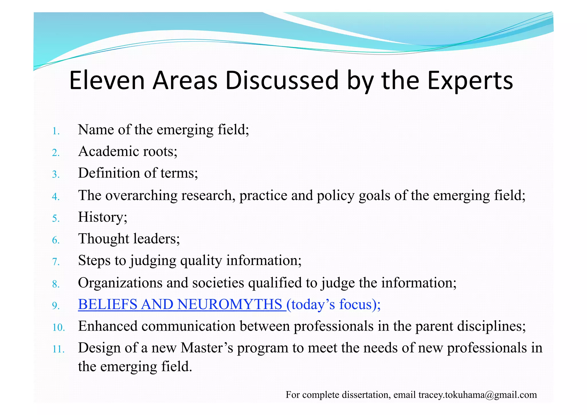 Eleven Areas Discussed by the Experts  
1.  Name of the emerging field;
2.  Academic roots;
3.  Definition of terms;
4.  The overarching research, practice and policy goals of the emerging field;
5.  History;
6.  Thought leaders;
7.  Steps to judging quality information;
8.  Organizations and societies qualified to judge the information;
9.  BELIEFS AND NEUROMYTHS (today’s focus);
10.  Enhanced communication between professionals in the parent disciplines;
11.  Design of a new Master’s program to meet the needs of new professionals in
the emerging field.
For complete dissertation, email tracey.tokuhama@gmail.com
 