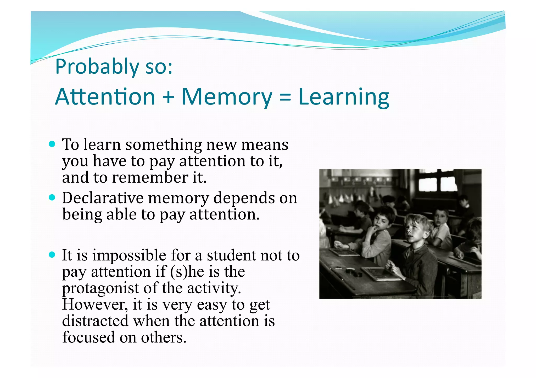 Probably so: 
ATen8on + Memory = Learning 
  To learn something new means 
you have to pay attention to it, 
and to remember it.  
  Declarative memory depends on 
being able to pay attention. 
  It is impossible for a student not to
pay attention if (s)he is the
protagonist of the activity.
However, it is very easy to get
distracted when the attention is
focused on others.
 
