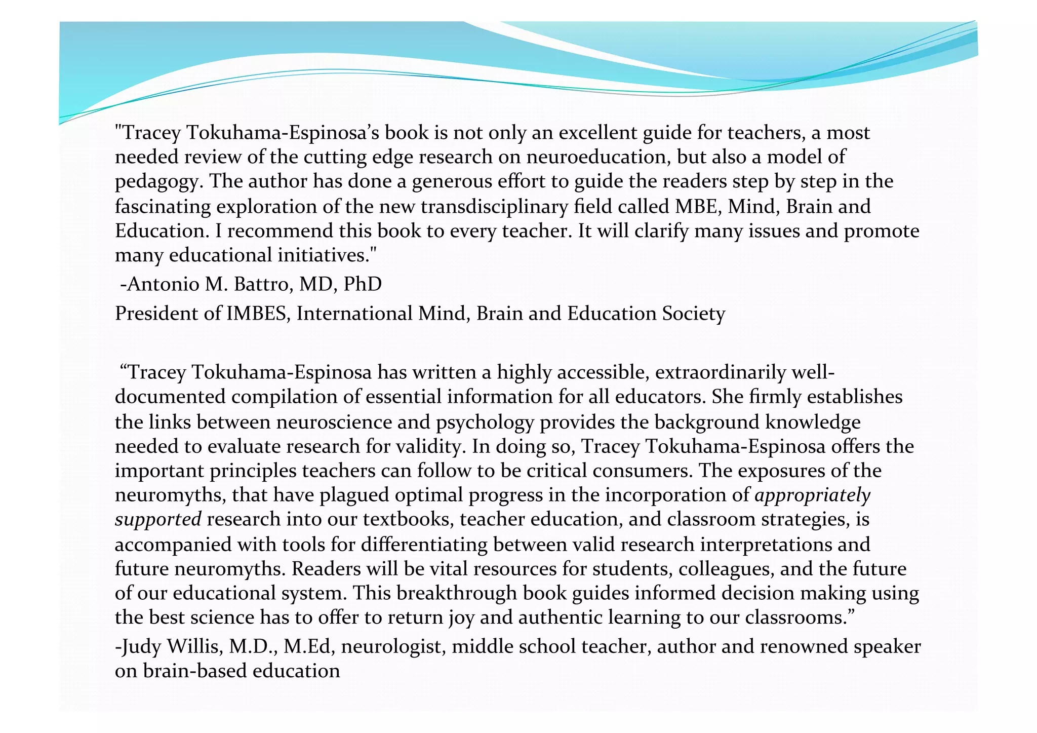 "Tracey Tokuhama‐Espinosa’s book is not only an excellent guide for teachers, a most 
needed review of the cutting edge research on neuroeducation, but also a model of 
pedagogy. The author has done a generous eﬀort to guide the readers step by step in the 
fascinating exploration of the new transdisciplinary ﬁeld called MBE, Mind, Brain and 
Education. I recommend this book to every teacher. It will clarify many issues and promote 
many educational initiatives." 
 ‐Antonio M. Battro, MD, PhD 
President of IMBES, International Mind, Brain and Education Society 
 “Tracey Tokuhama‐Espinosa has written a highly accessible, extraordinarily well‐
documented compilation of essential information for all educators. She ﬁrmly establishes 
the links between neuroscience and psychology provides the background knowledge 
needed to evaluate research for validity. In doing so, Tracey Tokuhama‐Espinosa oﬀers the 
important principles teachers can follow to be critical consumers. The exposures of the 
neuromyths, that have plagued optimal progress in the incorporation of appropriately 
supported research into our textbooks, teacher education, and classroom strategies, is 
accompanied with tools for diﬀerentiating between valid research interpretations and 
future neuromyths. Readers will be vital resources for students, colleagues, and the future 
of our educational system. This breakthrough book guides informed decision making using 
the best science has to oﬀer to return joy and authentic learning to our classrooms.” 
‐Judy Willis, M.D., M.Ed, neurologist, middle school teacher, author and renowned speaker 
on brain‐based education  
 