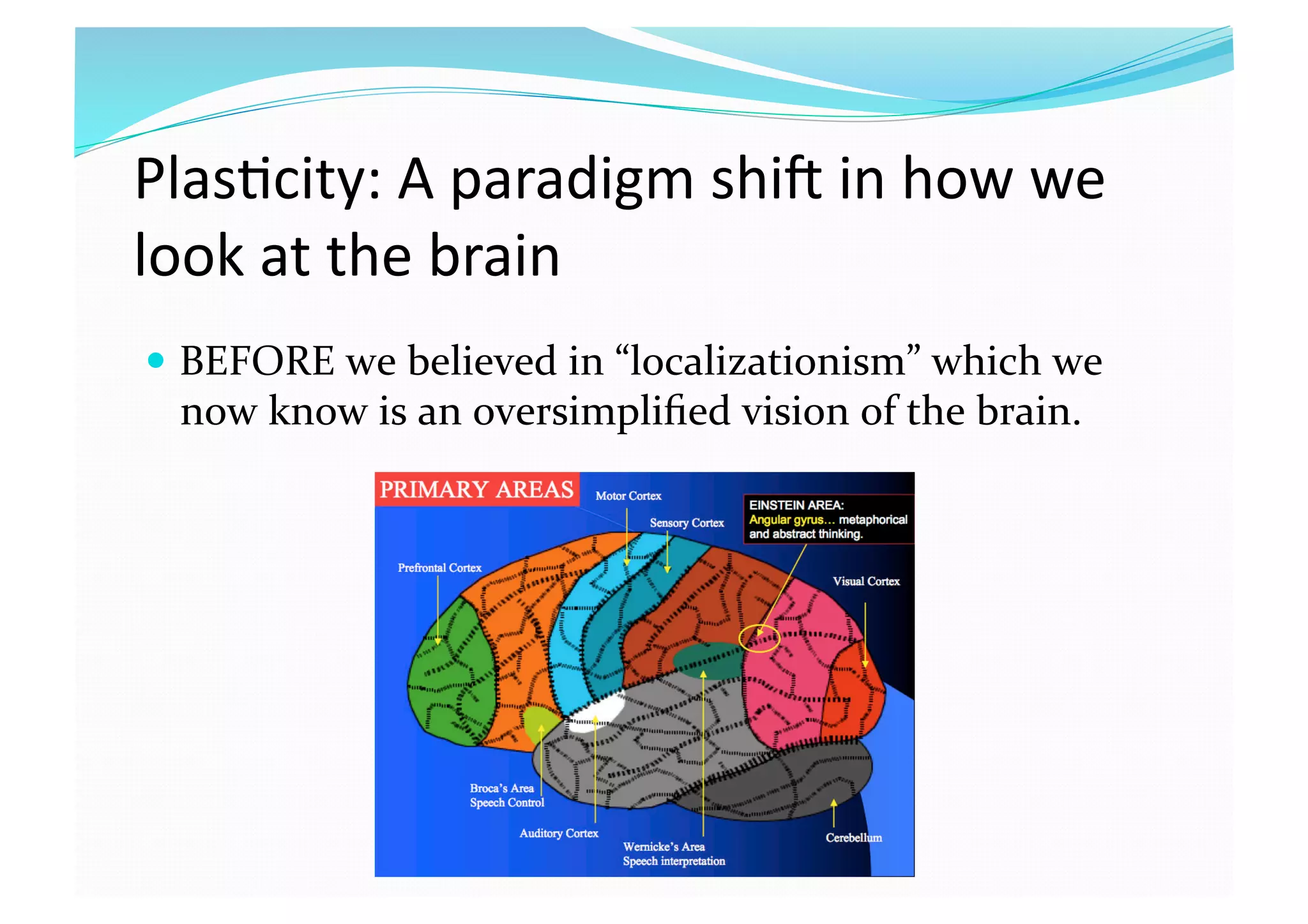 Plas8city: A paradigm shic in how we 
look at the brain 
  BEFORE we believed in “localizationism” which we 
now know is an oversimpliﬁed vision of the brain.  
 