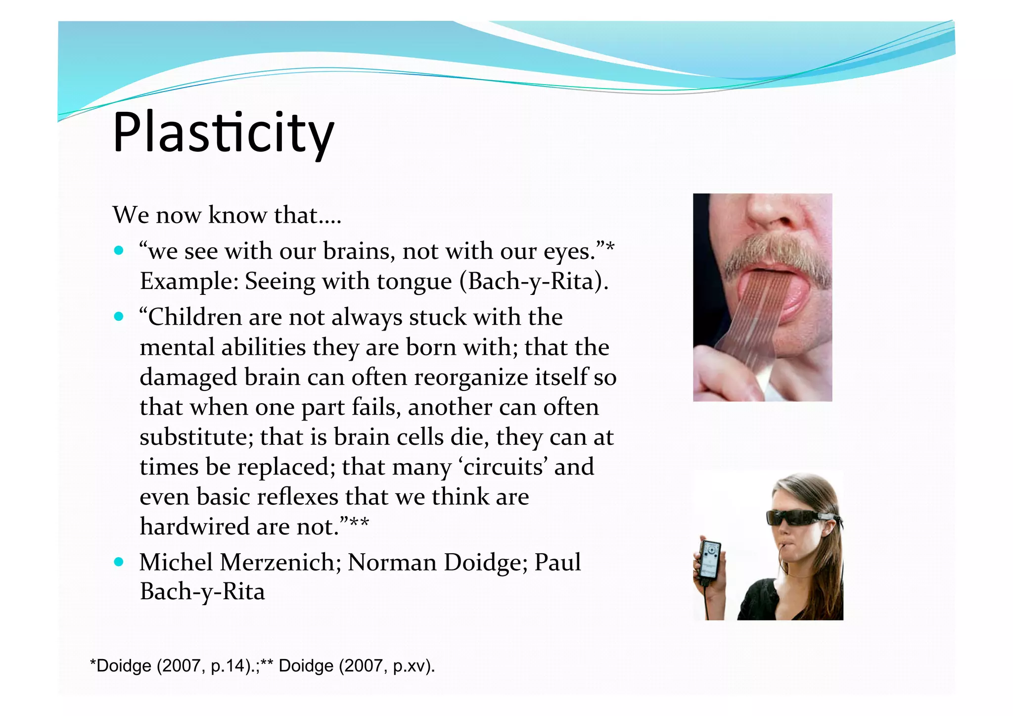 Plas8city 
We now know that…. 
  “we see with our brains, not with our eyes.”* 
Example: Seeing with tongue (Bach‐y‐Rita). 
  “Children are not always stuck with the 
mental abilities they are born with; that the 
damaged brain can often reorganize itself so 
that when one part fails, another can often 
substitute; that is brain cells die, they can at 
times be replaced; that many ‘circuits’ and 
even basic reﬂexes that we think are 
hardwired are not.”** 
  Michel Merzenich; Norman Doidge; Paul 
Bach‐y‐Rita 
*Doidge (2007, p.14).;** Doidge (2007, p.xv).
 