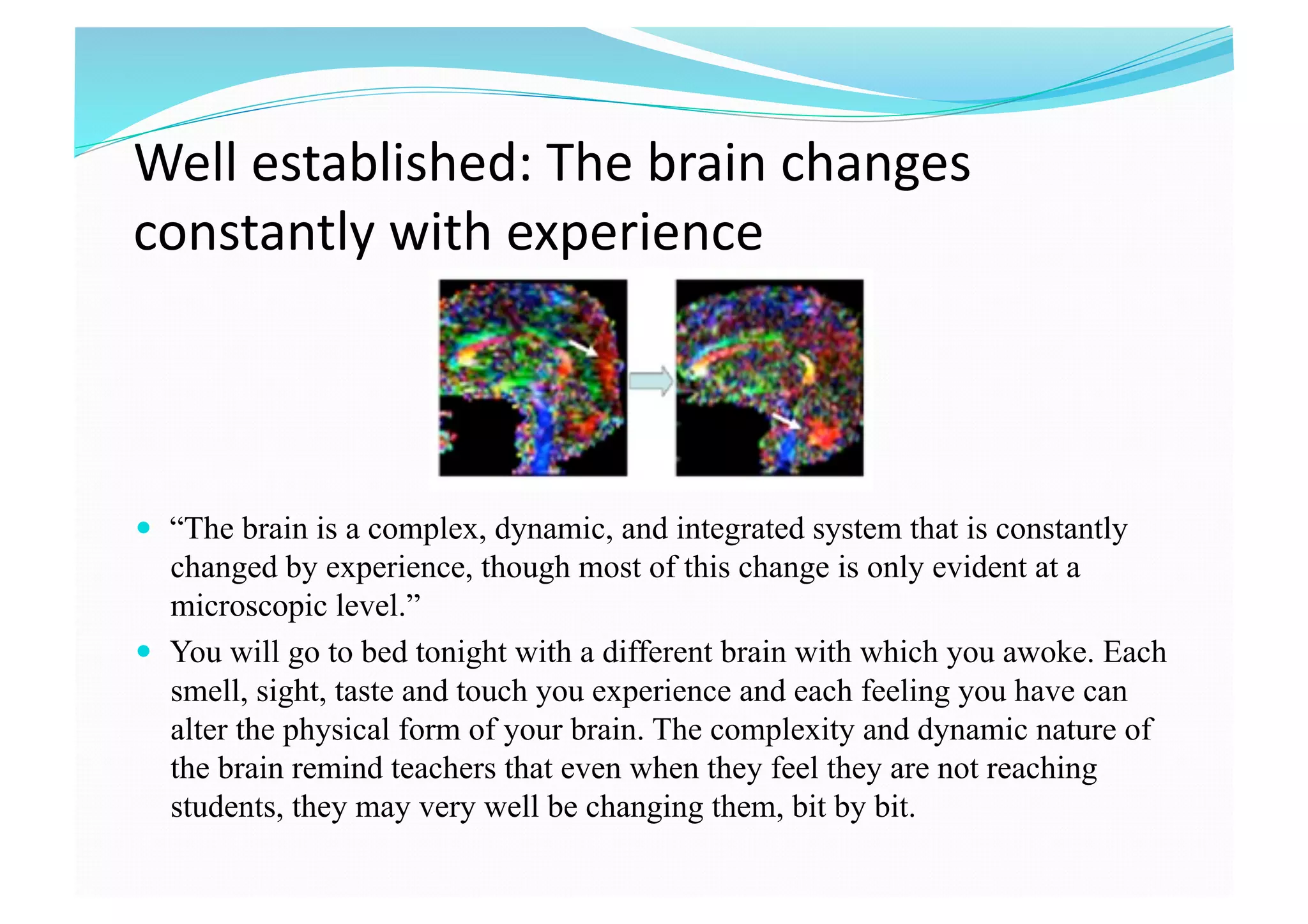 Well established: The brain changes 
constantly with experience 
  “The brain is a complex, dynamic, and integrated system that is constantly
changed by experience, though most of this change is only evident at a
microscopic level.”
  You will go to bed tonight with a different brain with which you awoke. Each
smell, sight, taste and touch you experience and each feeling you have can
alter the physical form of your brain. The complexity and dynamic nature of
the brain remind teachers that even when they feel they are not reaching
students, they may very well be changing them, bit by bit.
 