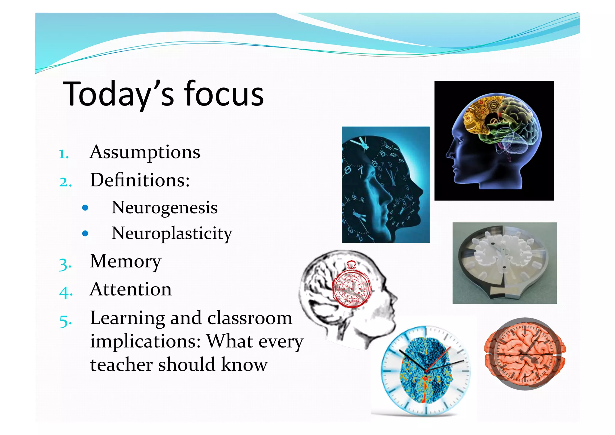 Today’s focus 
1.  Assumptions 
2.  Deﬁnitions:  
  Neurogenesis 
  Neuroplasticity 
3.  Memory 
4.  Attention 
5.  Learning and classroom 
implications: What every 
teacher should know 
 