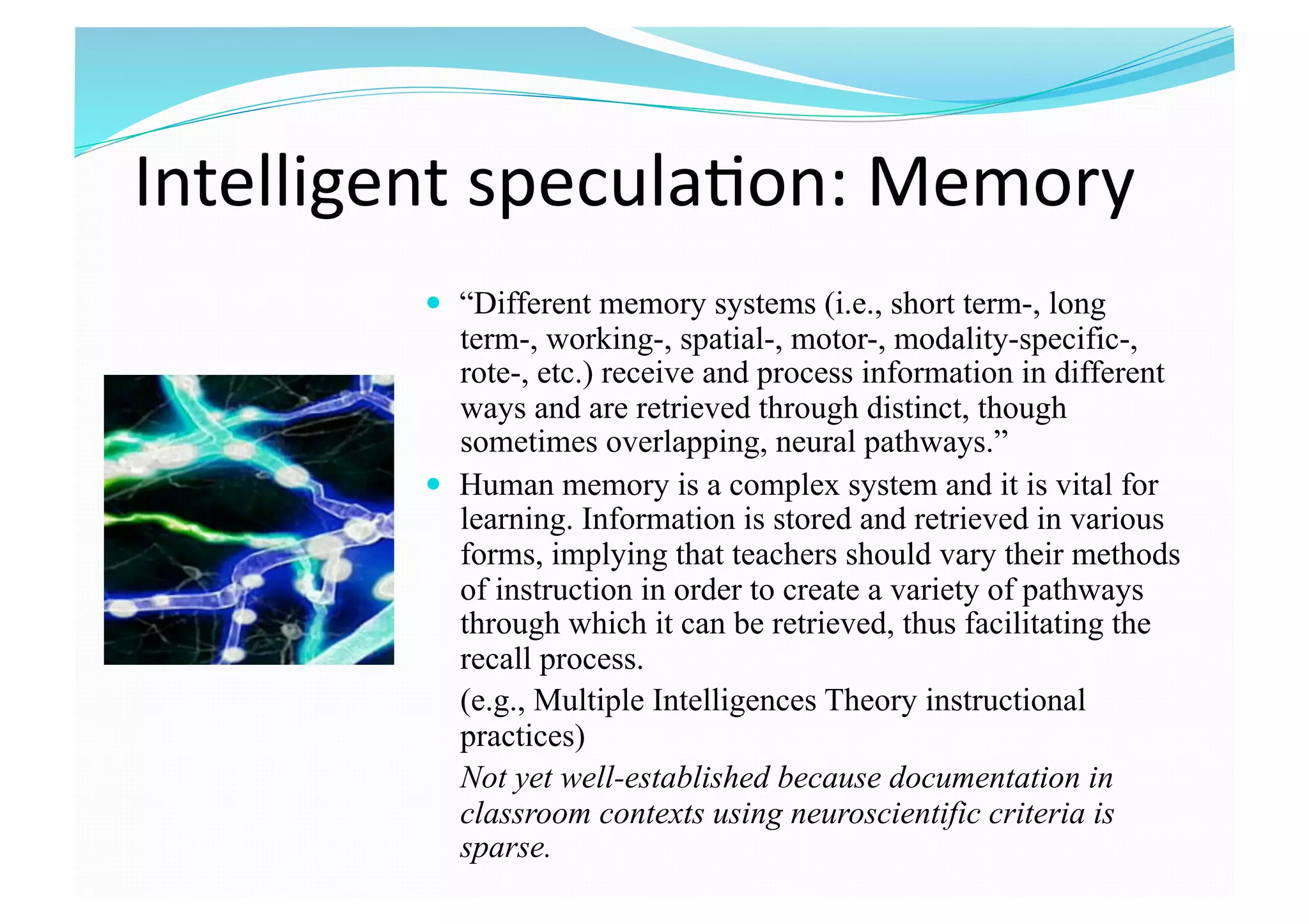 Intelligent specula8on: Memory  
  “Different memory systems (i.e., short term-, long
term-, working-, spatial-, motor-, modality-specific-,
rote-, etc.) receive and process information in different
ways and are retrieved through distinct, though
sometimes overlapping, neural pathways.”
  Human memory is a complex system and it is vital for
learning. Information is stored and retrieved in various
forms, implying that teachers should vary their methods
of instruction in order to create a variety of pathways
through which it can be retrieved, thus facilitating the
recall process.
(e.g., Multiple Intelligences Theory instructional
practices)
Not yet well-established because documentation in
classroom contexts using neuroscientific criteria is
sparse.
 