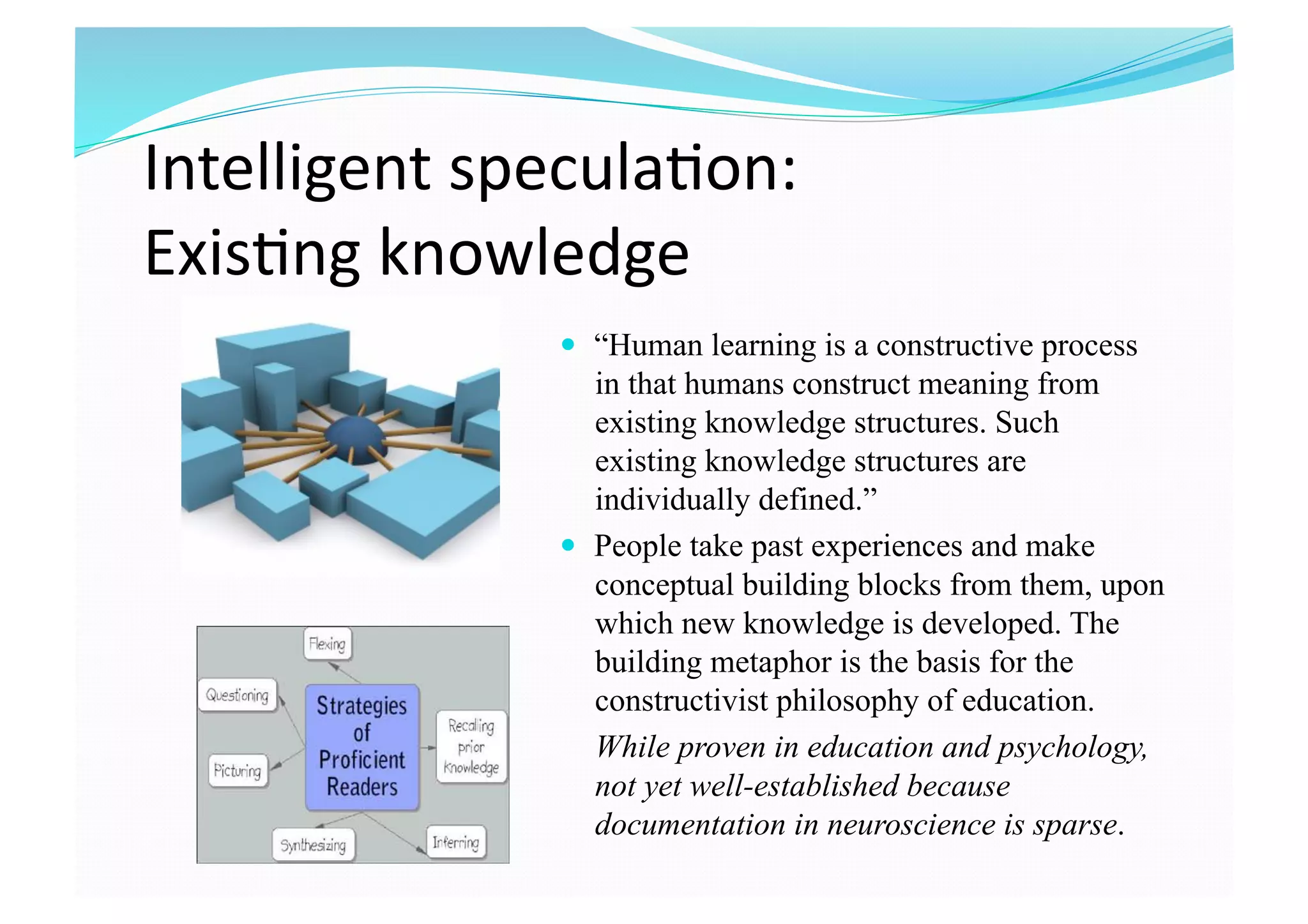 Intelligent specula8on:  
Exis8ng knowledge 
  “Human learning is a constructive process
in that humans construct meaning from
existing knowledge structures. Such
existing knowledge structures are
individually defined.”
  People take past experiences and make
conceptual building blocks from them, upon
which new knowledge is developed. The
building metaphor is the basis for the
constructivist philosophy of education.
While proven in education and psychology,
not yet well-established because
documentation in neuroscience is sparse.
 