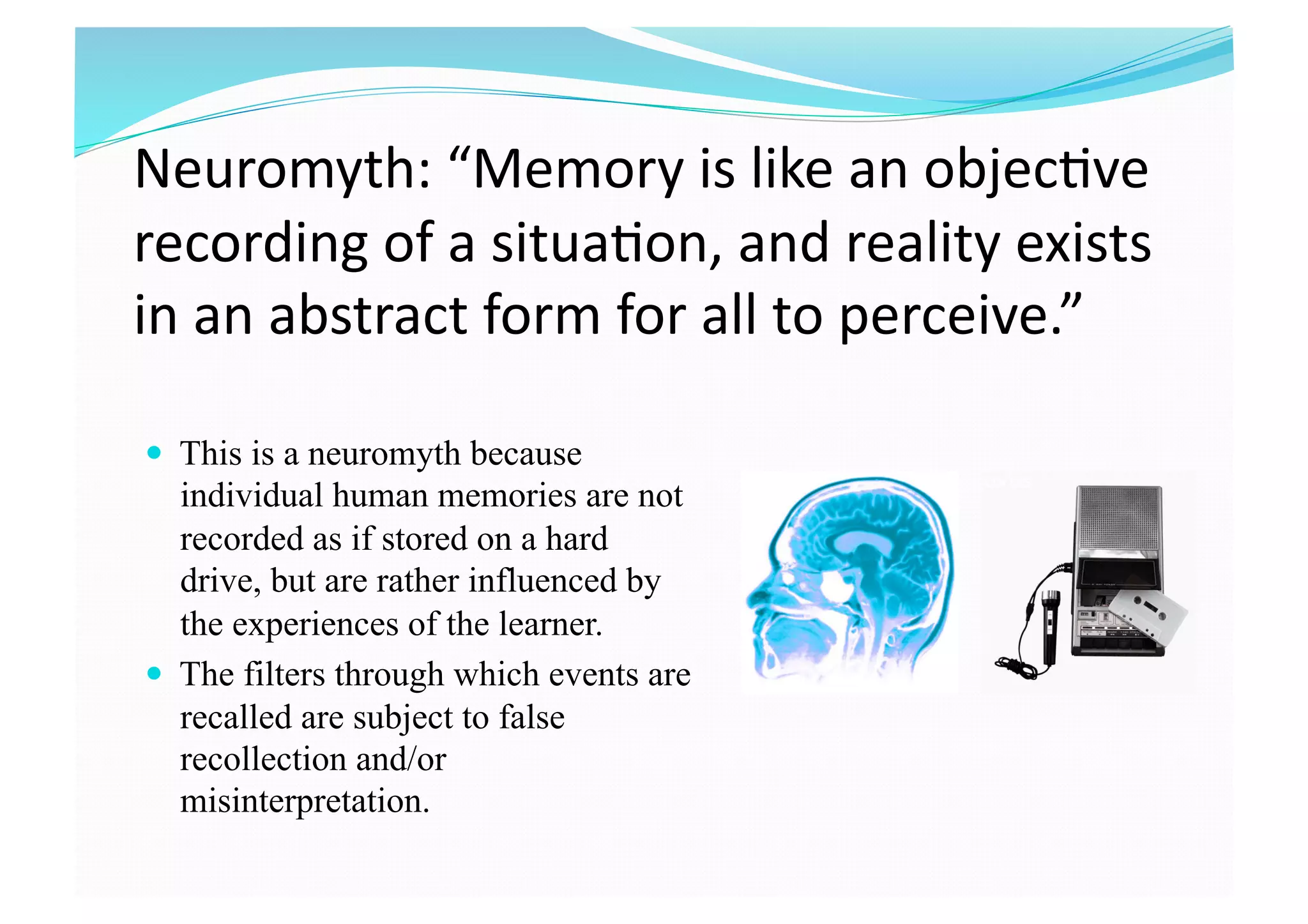 Neuromyth: “Memory is like an objec8ve 
recording of a situa8on, and reality exists 
in an abstract form for all to perceive.”
  This is a neuromyth because
individual human memories are not
recorded as if stored on a hard
drive, but are rather influenced by
the experiences of the learner.
  The filters through which events are
recalled are subject to false
recollection and/or
misinterpretation.
 