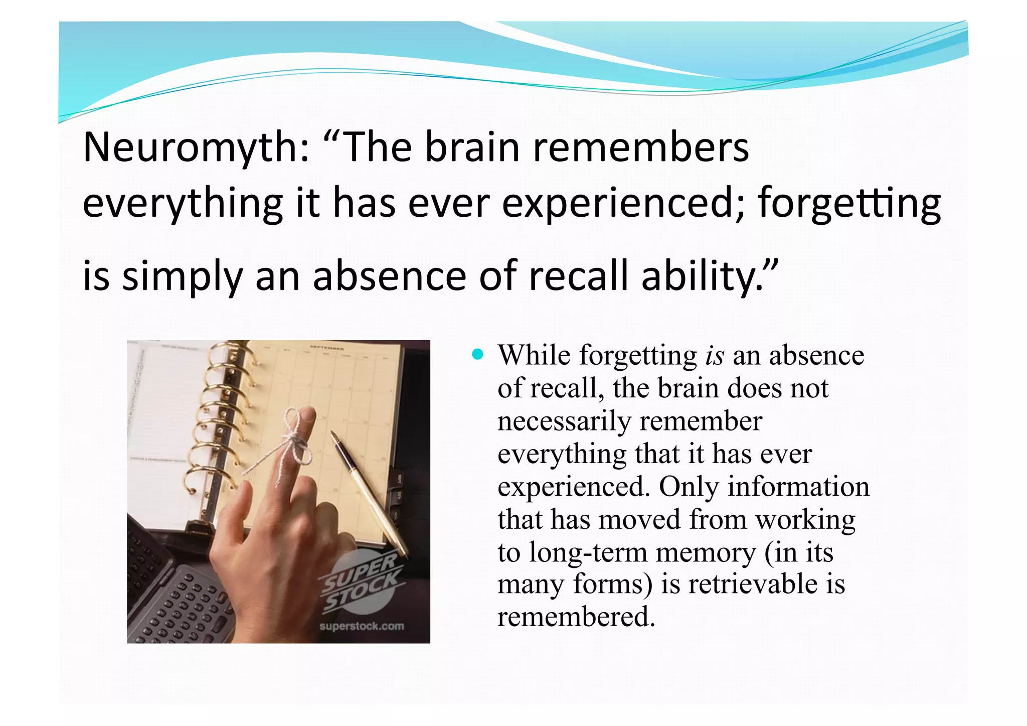 Neuromyth: “The brain remembers 
everything it has ever experienced; forgegng 
is simply an absence of recall ability.”
  While forgetting is an absence
of recall, the brain does not
necessarily remember
everything that it has ever
experienced. Only information
that has moved from working
to long-term memory (in its
many forms) is retrievable is
remembered.
 