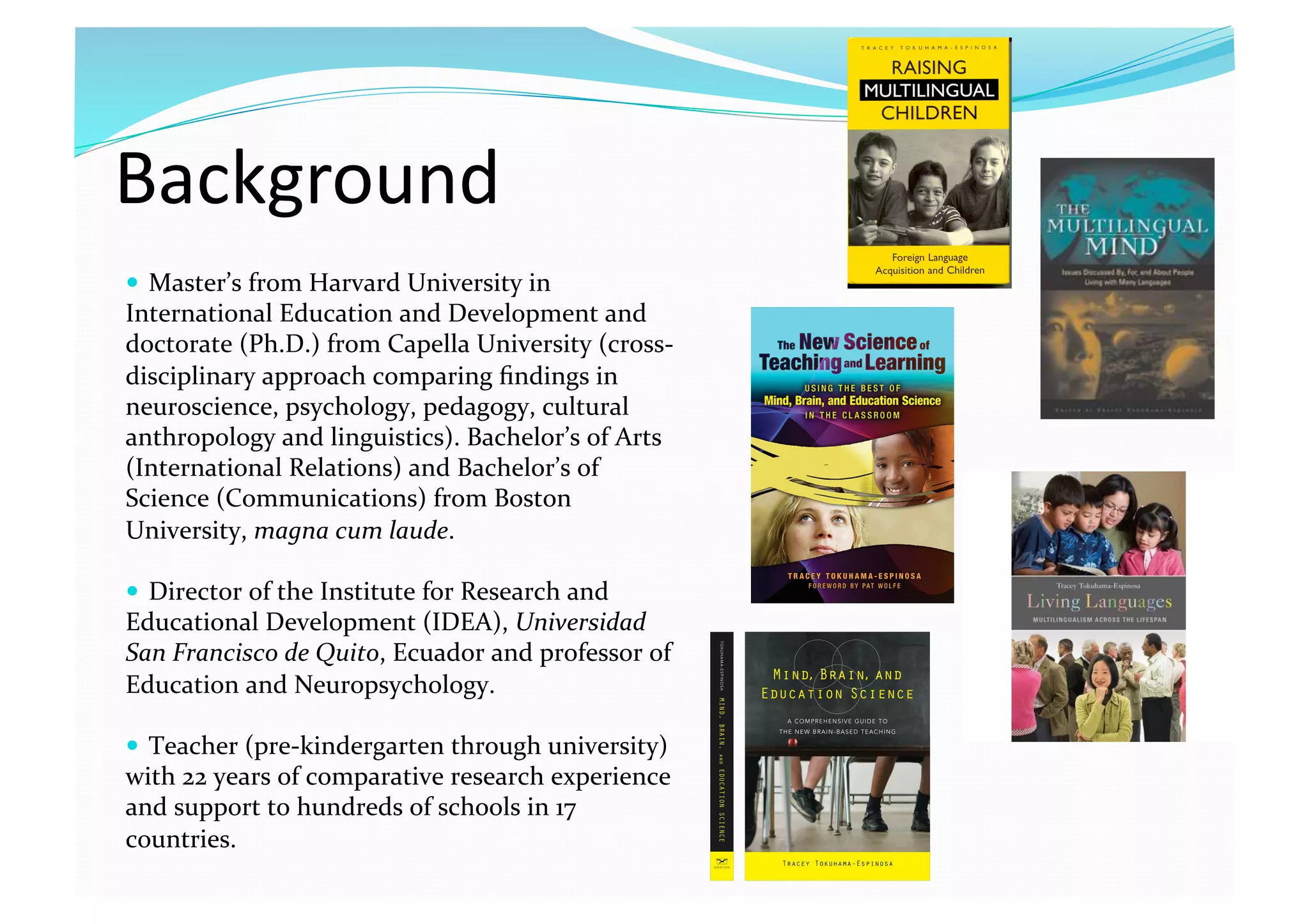Background 
  Master’s from Harvard University in 
International Education and Development and 
doctorate (Ph.D.) from Capella University (cross‐
disciplinary approach comparing ﬁndings in 
neuroscience, psychology, pedagogy, cultural 
anthropology and linguistics). Bachelor’s of Arts 
(International Relations) and Bachelor’s of 
Science (Communications) from Boston 
University, magna cum laude. 
  Director of the Institute for Research and 
Educational Development (IDEA), Universidad 
San Francisco de Quito, Ecuador and professor of 
Education and Neuropsychology. 
  Teacher (pre‐kindergarten through university) 
with 22 years of comparative research experience 
and support to hundreds of schools in 17 
countries.  
 