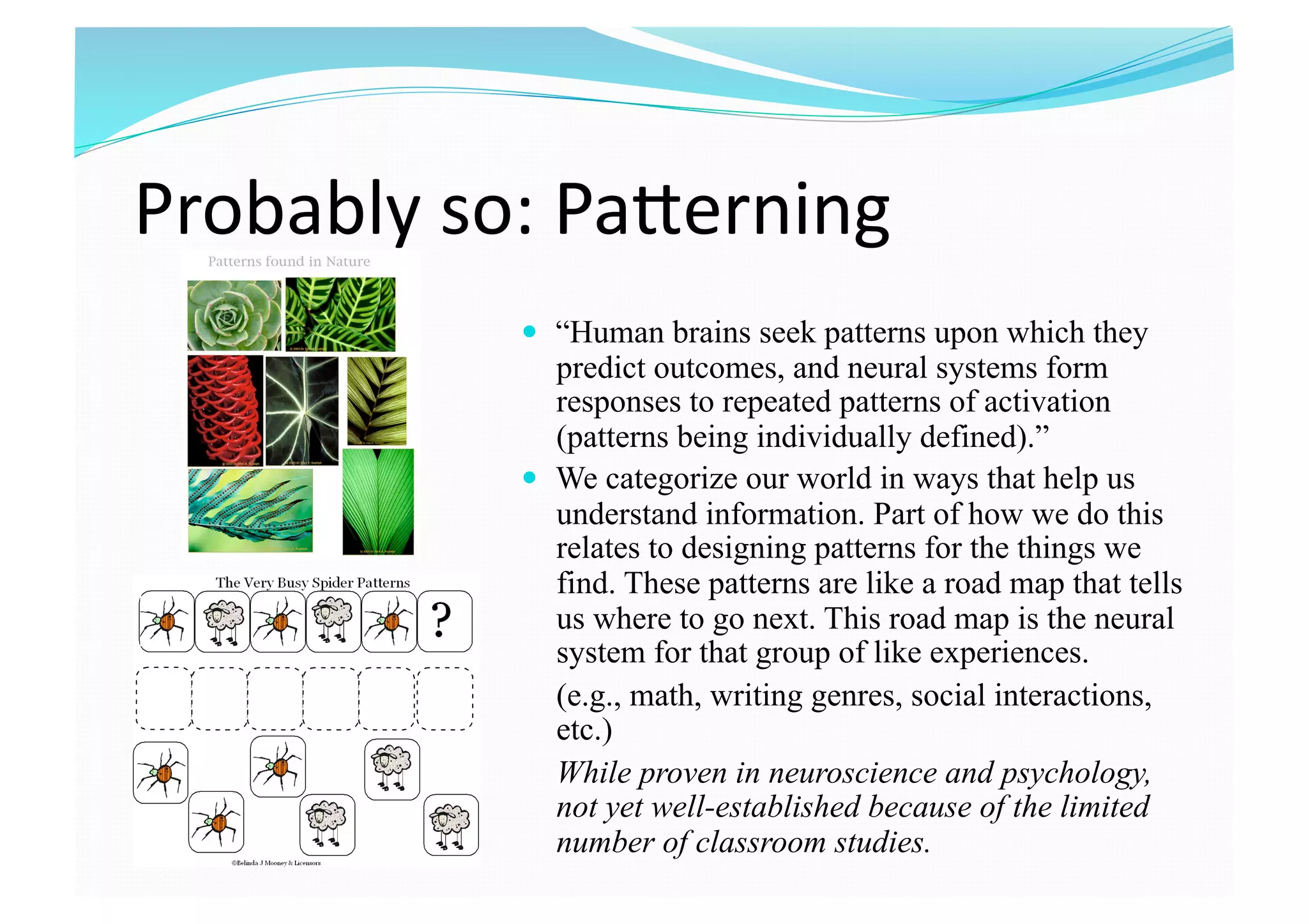 Probably so: PaTerning 
  “Human brains seek patterns upon which they
predict outcomes, and neural systems form
responses to repeated patterns of activation
(patterns being individually defined).”
  We categorize our world in ways that help us
understand information. Part of how we do this
relates to designing patterns for the things we
find. These patterns are like a road map that tells
us where to go next. This road map is the neural
system for that group of like experiences.
(e.g., math, writing genres, social interactions,
etc.)
While proven in neuroscience and psychology,
not yet well-established because of the limited
number of classroom studies.
 