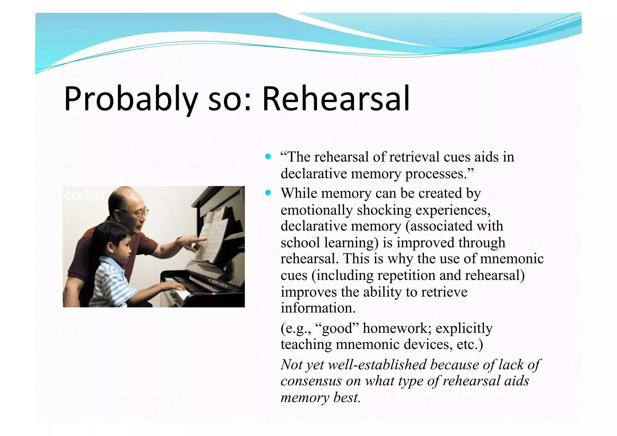 Probably so: Rehearsal 
  “The rehearsal of retrieval cues aids in
declarative memory processes.”
  While memory can be created by
emotionally shocking experiences,
declarative memory (associated with
school learning) is improved through
rehearsal. This is why the use of mnemonic
cues (including repetition and rehearsal)
improves the ability to retrieve
information.
(e.g., “good” homework; explicitly
teaching mnemonic devices, etc.)
Not yet well-established because of lack of
consensus on what type of rehearsal aids
memory best.
 