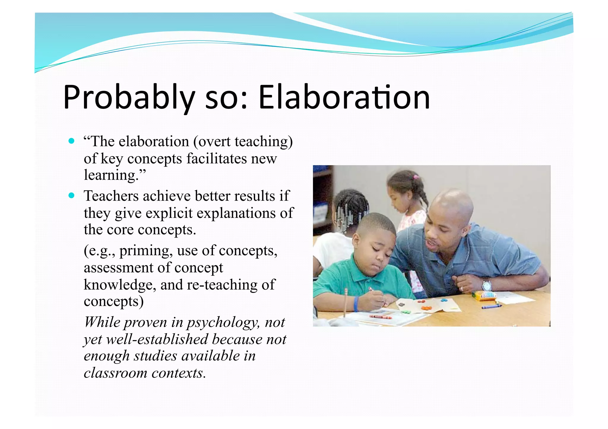 Probably so: Elabora8on 
  “The elaboration (overt teaching)
of key concepts facilitates new
learning.”
  Teachers achieve better results if
they give explicit explanations of
the core concepts.
(e.g., priming, use of concepts,
assessment of concept
knowledge, and re-teaching of
concepts)
While proven in psychology, not
yet well-established because not
enough studies available in
classroom contexts.
 