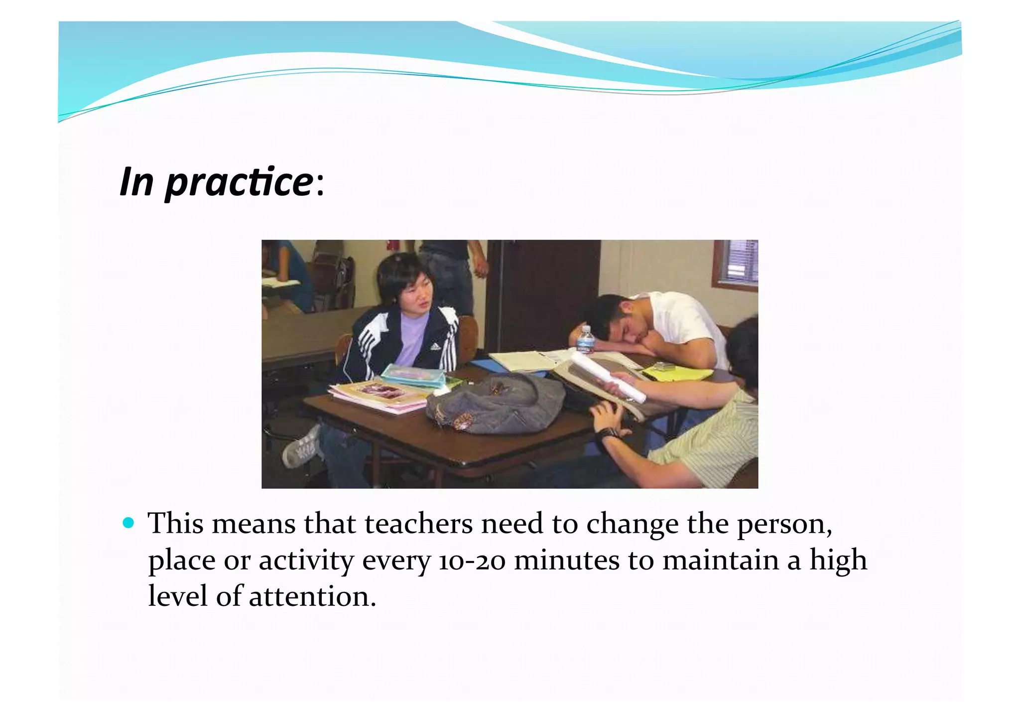 In prac(ce: 
  This means that teachers need to change the person, 
place or activity every 10‐20 minutes to maintain a high 
level of attention. 
 