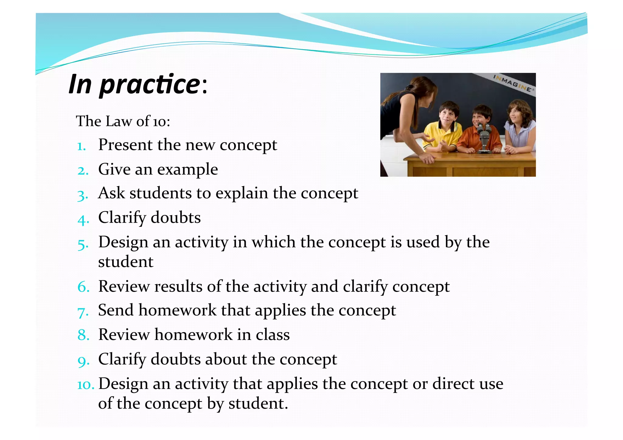 In prac(ce: 
The Law of 10: 
1.  Present the new concept 
2.  Give an example 
3.  Ask students to explain the concept 
4.  Clarify doubts 
5.  Design an activity in which the concept is used by the 
student 
6.  Review results of the activity and clarify concept 
7.  Send homework that applies the concept 
8.  Review homework in class 
9.  Clarify doubts about the concept 
10. Design an activity that applies the concept or direct use 
of the concept by student. 
 