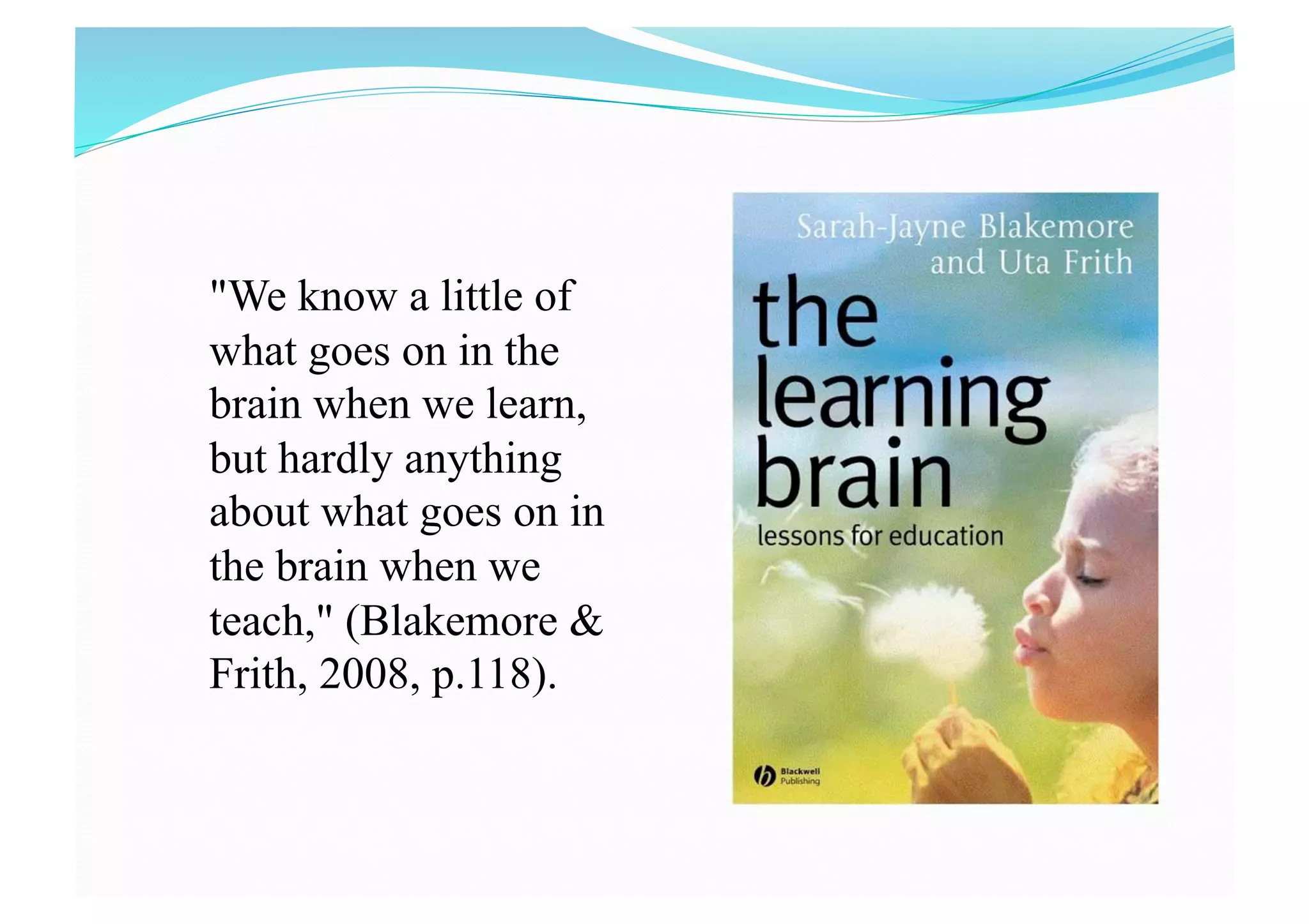"We know a little of
what goes on in the
brain when we learn,
but hardly anything
about what goes on in
the brain when we
teach," (Blakemore &
Frith, 2008, p.118).
 