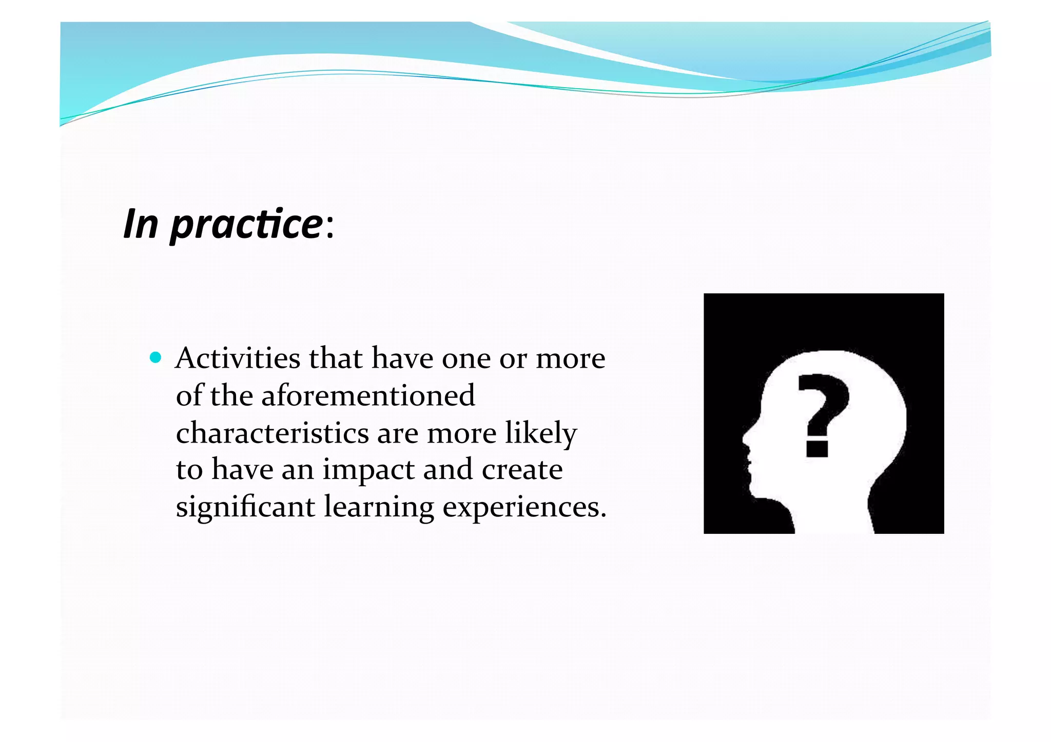 In prac(ce: 
  Activities that have one or more 
of the aforementioned 
characteristics are more likely 
to have an impact and create 
signiﬁcant learning experiences. 
 