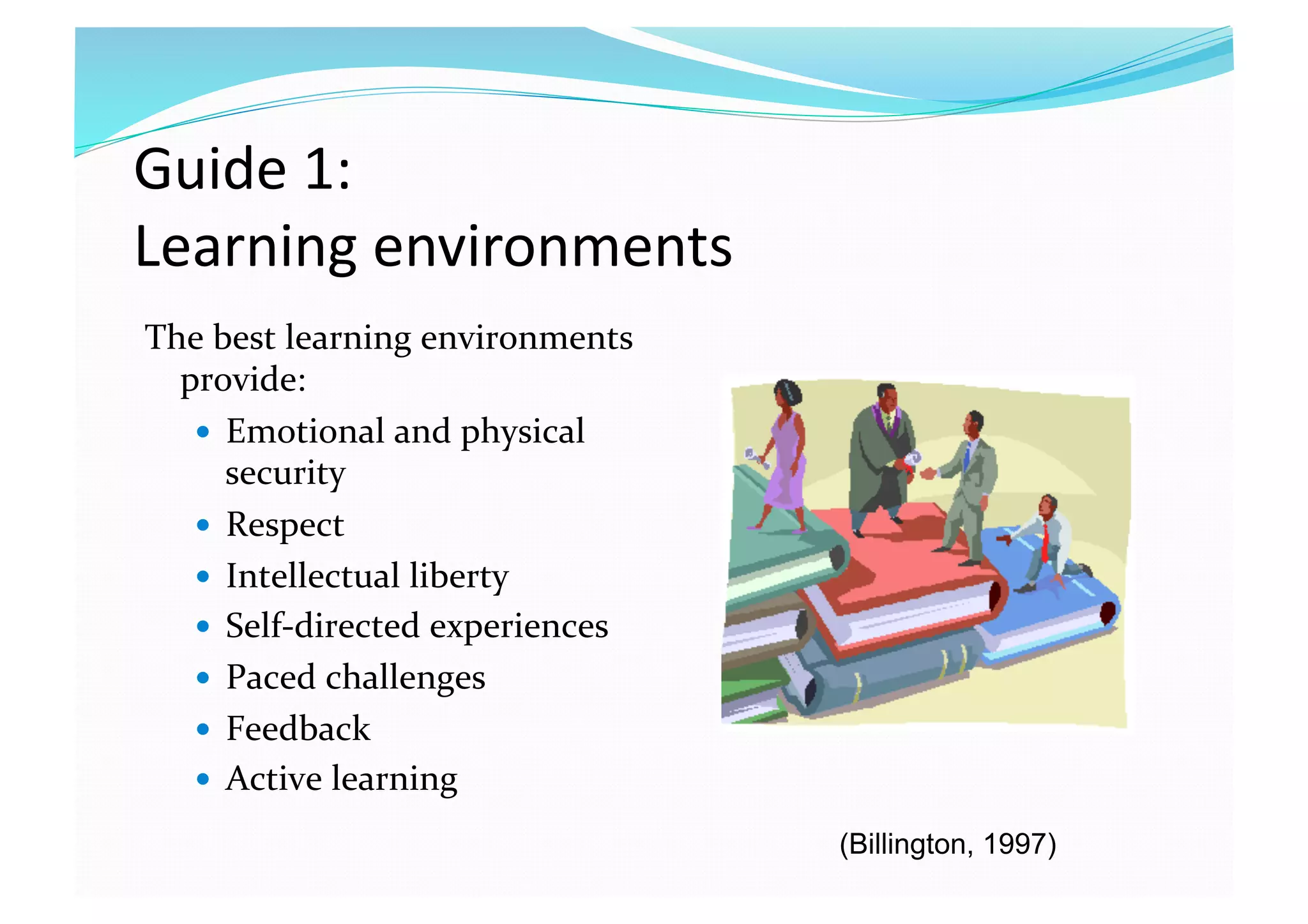 Guide 1:  
Learning environments 
The best learning environments 
provide: 
  Emotional and physical 
security 
  Respect 
  Intellectual liberty 
  Self‐directed experiences 
  Paced challenges 
  Feedback 
  Active learning 
(Billington, 1997)
 