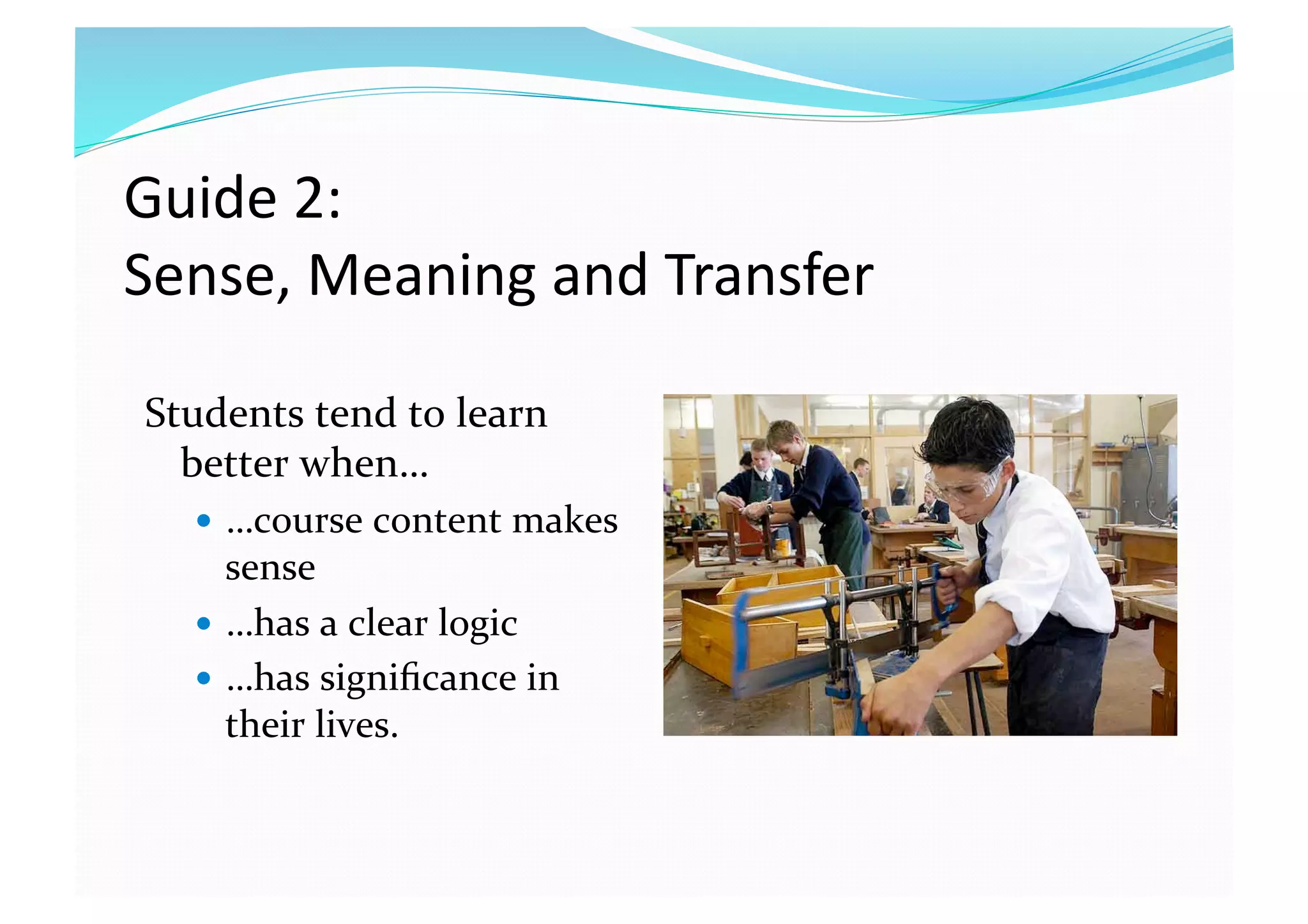 Guide 2:  
Sense, Meaning and Transfer 
Students tend to learn 
better when… 
  …course content makes 
sense 
  …has a clear logic 
  …has signiﬁcance in 
their lives. 
 