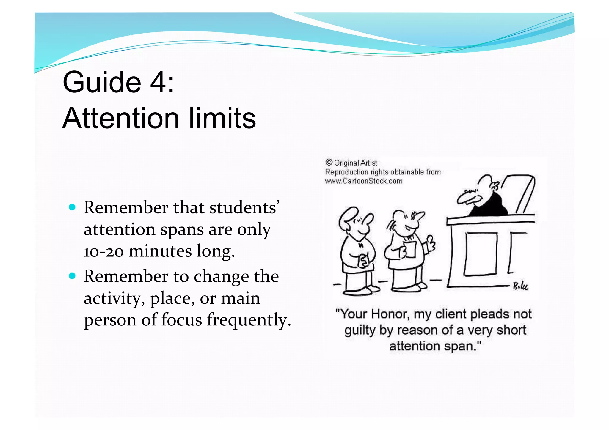 Guide 4:
Attention limits 
  Remember that students’ 
attention spans are only 
10‐20 minutes long. 
  Remember to change the 
activity, place, or main 
person of focus frequently.  
 