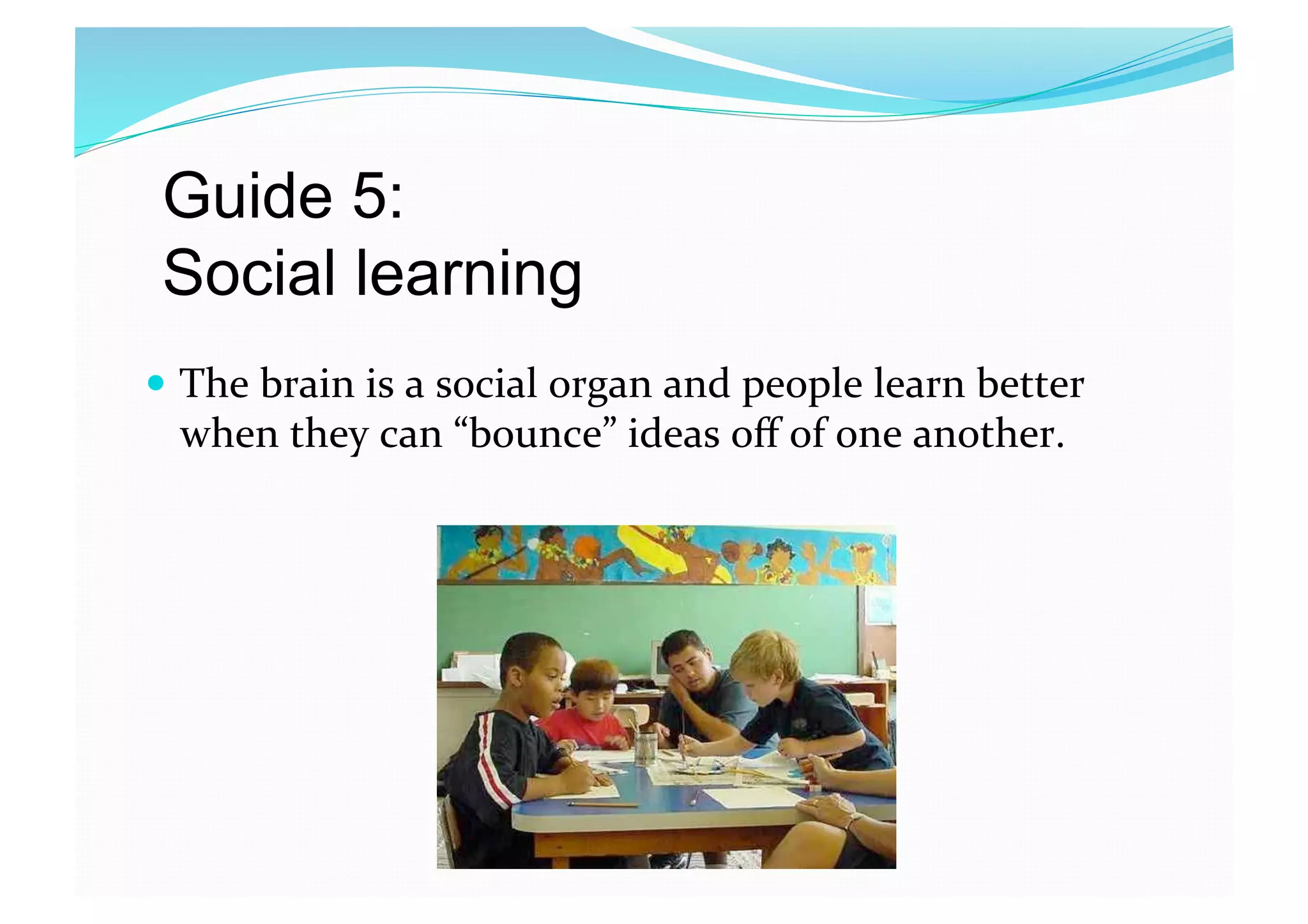 Guide 5:
Social learning 
  The brain is a social organ and people learn better 
when they can “bounce” ideas oﬀ of one another.  
 
