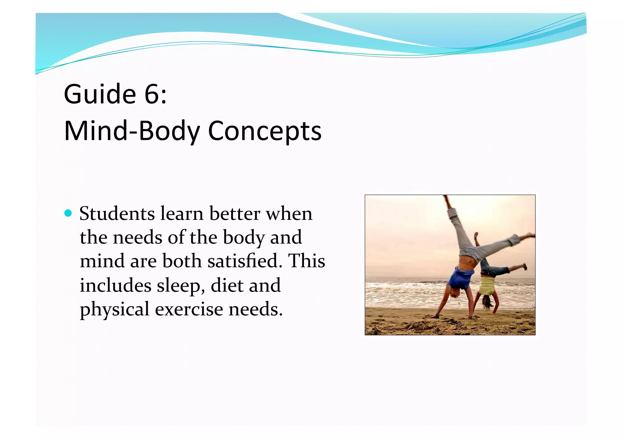 Guide 6:  
Mind‐Body Concepts 
  Students learn better when 
the needs of the body and 
mind are both satisﬁed. This 
includes sleep, diet and 
physical exercise needs.  
 