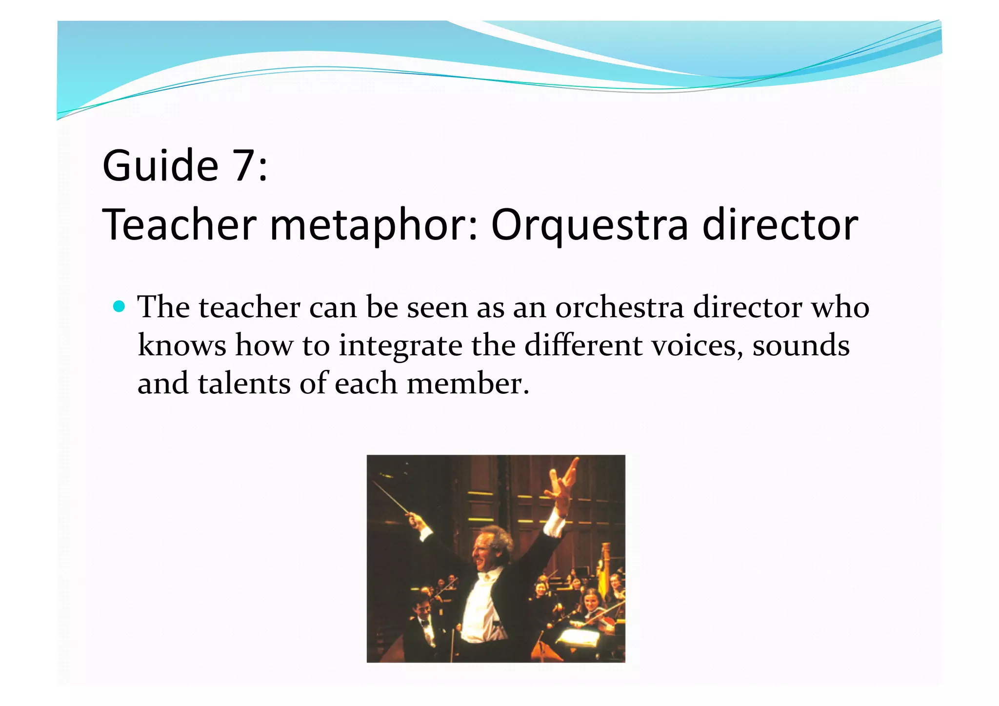 Guide 7:  
Teacher metaphor: Orquestra director 
  The teacher can be seen as an orchestra director who 
knows how to integrate the diﬀerent voices, sounds 
and talents of each member.  
 