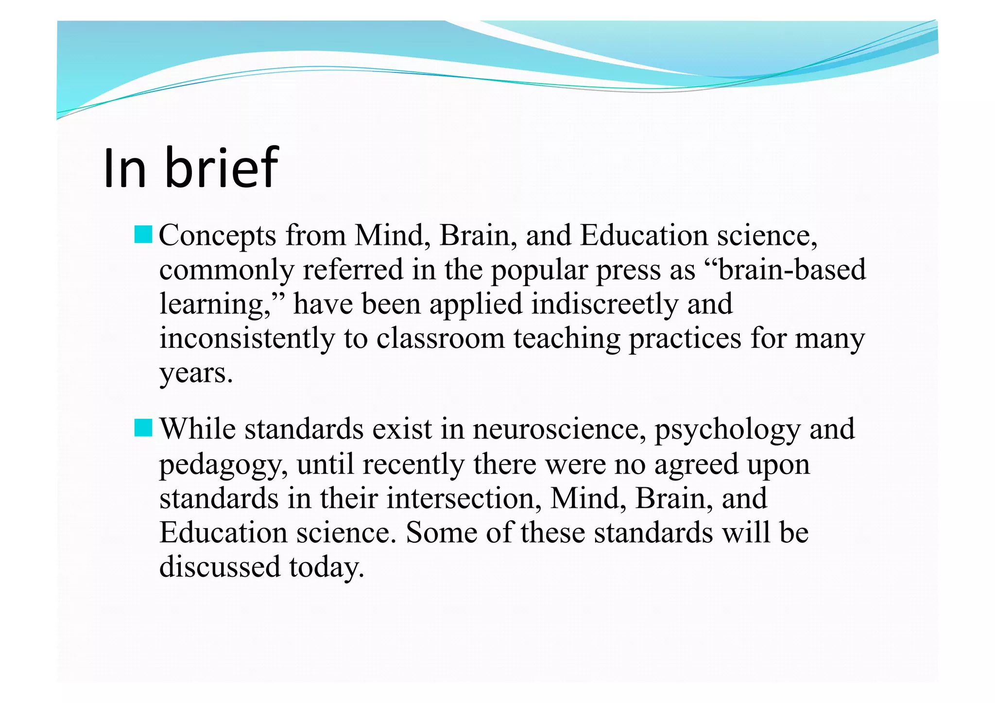 In brief 
 Concepts from Mind, Brain, and Education science,
commonly referred in the popular press as “brain-based
learning,” have been applied indiscreetly and
inconsistently to classroom teaching practices for many
years.
 While standards exist in neuroscience, psychology and
pedagogy, until recently there were no agreed upon
standards in their intersection, Mind, Brain, and
Education science. Some of these standards will be
discussed today. 
 